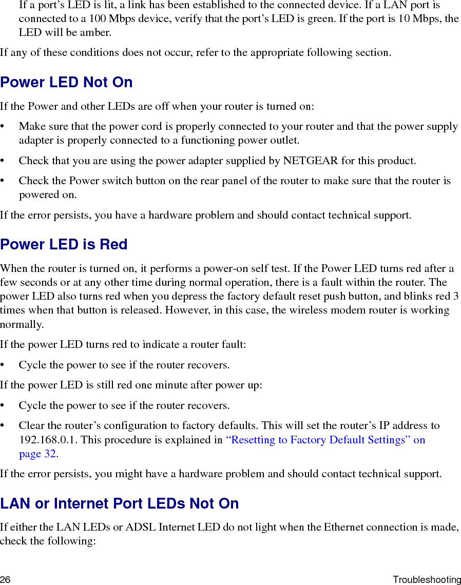 26 TroubleshootingIf a port’s LED is lit, a link has been established to the connected device. If a LAN port is connected to a 100 Mbps device, verify that the port’s LED is green. If the port is 10 Mbps, the LED will be amber.If any of these conditions does not occur, refer to the appropriate following section.Power LED Not OnIf the Power and other LEDs are off when your router is turned on:• Make sure that the power cord is properly connected to your router and that the power supply adapter is properly connected to a functioning power outlet. • Check that you are using the power adapter supplied by NETGEAR for this product.• Check the Power switch button on the rear panel of the router to make sure that the router is powered on.If the error persists, you have a hardware problem and should contact technical support.Power LED is RedWhen the router is turned on, it performs a power-on self test. If the Power LED turns red after a few seconds or at any other time during normal operation, there is a fault within the router. The power LED also turns red when you depress the factory default reset push button, and blinks red 3 times when that button is released. However, in this case, the wireless modem router is working normally.If the power LED turns red to indicate a router fault:• Cycle the power to see if the router recovers.If the power LED is still red one minute after power up:• Cycle the power to see if the router recovers.• Clear the router’s configuration to factory defaults. This will set the router’s IP address to 192.168.0.1. This procedure is explained in “Resetting to Factory Default Settings” on page 32.If the error persists, you might have a hardware problem and should contact technical support.LAN or Internet Port LEDs Not OnIf either the LAN LEDs or ADSL Internet LED do not light when the Ethernet connection is made, check the following: