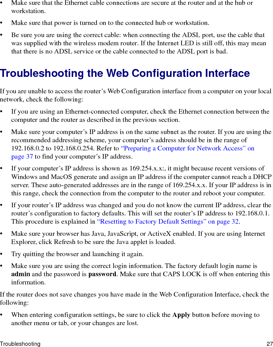 Troubleshooting 27• Make sure that the Ethernet cable connections are secure at the router and at the hub or workstation.• Make sure that power is turned on to the connected hub or workstation.• Be sure you are using the correct cable: when connecting the ADSL port, use the cable that was supplied with the wireless modem router. If the Internet LED is still off, this may mean that there is no ADSL service or the cable connected to the ADSL port is bad.Troubleshooting the Web Configuration InterfaceIf you are unable to access the router’s Web Configuration interface from a computer on your local network, check the following:• If you are using an Ethernet-connected computer, check the Ethernet connection between the computer and the router as described in the previous section.• Make sure your computer’s IP address is on the same subnet as the router. If you are using the recommended addressing scheme, your computer’s address should be in the range of 192.168.0.2 to 192.168.0.254. Refer to “Preparing a Computer for Network Access” on page 37 to find your computer’s IP address. • If your computer’s IP address is shown as 169.254.x.x:, it might because recent versions of Windows and MacOS generate and assign an IP address if the computer cannot reach a DHCP server. These auto-generated addresses are in the range of 169.254.x.x. If your IP address is in this range, check the connection from the computer to the router and reboot your computer.• If your router’s IP address was changed and you do not know the current IP address, clear the router’s configuration to factory defaults. This will set the router’s IP address to 192.168.0.1. This procedure is explained in “Resetting to Factory Default Settings” on page 32.• Make sure your browser has Java, JavaScript, or ActiveX enabled. If you are using Internet Explorer, click Refresh to be sure the Java applet is loaded.• Try quitting the browser and launching it again.• Make sure you are using the correct login information. The factory default login name is admin and the password is password. Make sure that CAPS LOCK is off when entering this information.If the router does not save changes you have made in the Web Configuration Interface, check the following:• When entering configuration settings, be sure to click the Apply button before moving to another menu or tab, or your changes are lost. 