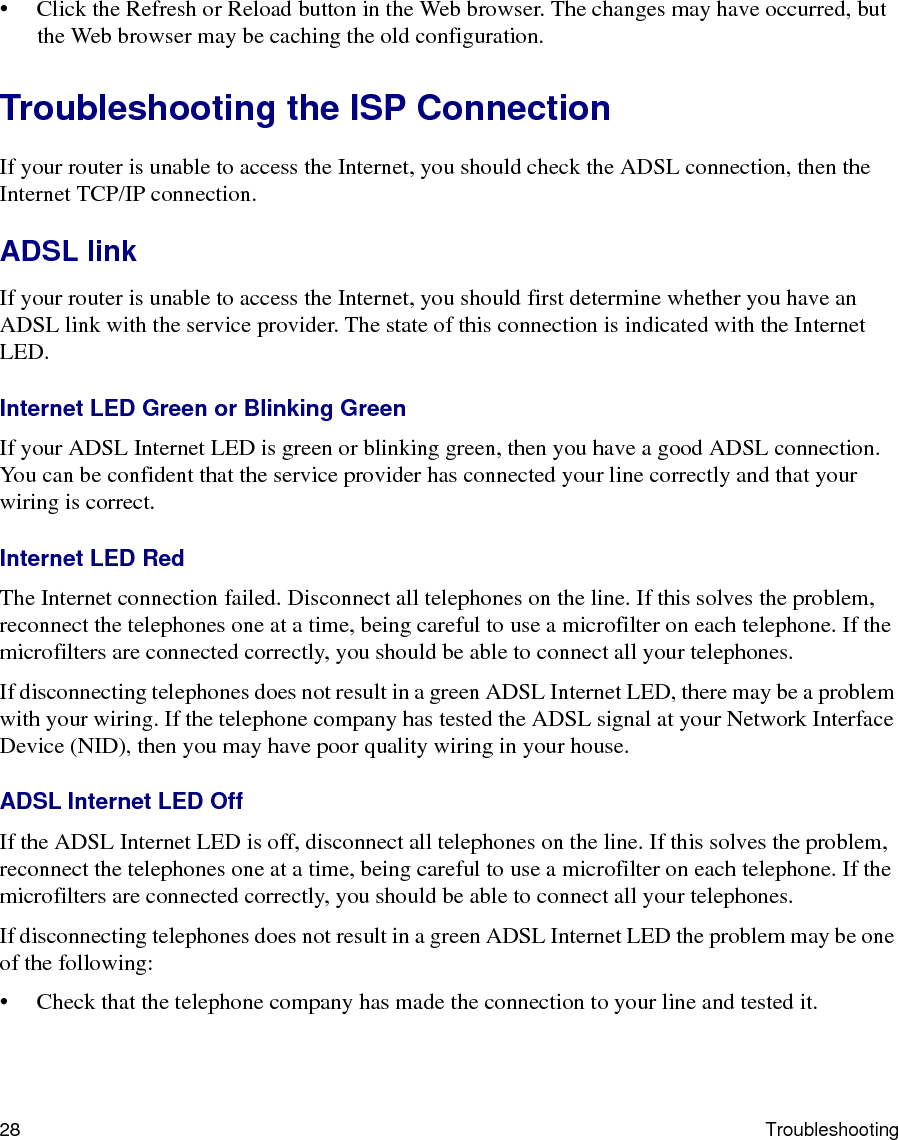 28 Troubleshooting• Click the Refresh or Reload button in the Web browser. The changes may have occurred, but the Web browser may be caching the old configuration.Troubleshooting the ISP ConnectionIf your router is unable to access the Internet, you should check the ADSL connection, then the Internet TCP/IP connection. ADSL linkIf your router is unable to access the Internet, you should first determine whether you have an ADSL link with the service provider. The state of this connection is indicated with the Internet LED.Internet LED Green or Blinking GreenIf your ADSL Internet LED is green or blinking green, then you have a good ADSL connection. You can be confident that the service provider has connected your line correctly and that your wiring is correct.Internet LED RedThe Internet connection failed. Disconnect all telephones on the line. If this solves the problem, reconnect the telephones one at a time, being careful to use a microfilter on each telephone. If the microfilters are connected correctly, you should be able to connect all your telephones.If disconnecting telephones does not result in a green ADSL Internet LED, there may be a problem with your wiring. If the telephone company has tested the ADSL signal at your Network Interface Device (NID), then you may have poor quality wiring in your house.ADSL Internet LED OffIf the ADSL Internet LED is off, disconnect all telephones on the line. If this solves the problem, reconnect the telephones one at a time, being careful to use a microfilter on each telephone. If the microfilters are connected correctly, you should be able to connect all your telephones.If disconnecting telephones does not result in a green ADSL Internet LED the problem may be one of the following:• Check that the telephone company has made the connection to your line and tested it.