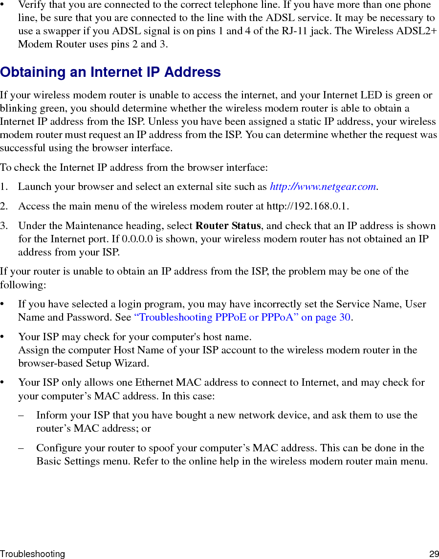 Troubleshooting 29• Verify that you are connected to the correct telephone line. If you have more than one phone line, be sure that you are connected to the line with the ADSL service. It may be necessary to use a swapper if you ADSL signal is on pins 1 and 4 of the RJ-11 jack. The Wireless ADSL2+ Modem Router uses pins 2 and 3.Obtaining an Internet IP AddressIf your wireless modem router is unable to access the internet, and your Internet LED is green or blinking green, you should determine whether the wireless modem router is able to obtain a Internet IP address from the ISP. Unless you have been assigned a static IP address, your wireless modem router must request an IP address from the ISP. You can determine whether the request was successful using the browser interface.To check the Internet IP address from the browser interface: 1. Launch your browser and select an external site such as http://www.netgear.com.2. Access the main menu of the wireless modem router at http://192.168.0.1. 3. Under the Maintenance heading, select Router Status, and check that an IP address is shown for the Internet port. If 0.0.0.0 is shown, your wireless modem router has not obtained an IP address from your ISP.If your router is unable to obtain an IP address from the ISP, the problem may be one of the following:• If you have selected a login program, you may have incorrectly set the Service Name, User Name and Password. See “Troubleshooting PPPoE or PPPoA” on page 30.• Your ISP may check for your computer&apos;s host name.Assign the computer Host Name of your ISP account to the wireless modem router in the browser-based Setup Wizard.• Your ISP only allows one Ethernet MAC address to connect to Internet, and may check for your computer’s MAC address. In this case:– Inform your ISP that you have bought a new network device, and ask them to use the router’s MAC address; or– Configure your router to spoof your computer’s MAC address. This can be done in the Basic Settings menu. Refer to the online help in the wireless modem router main menu.