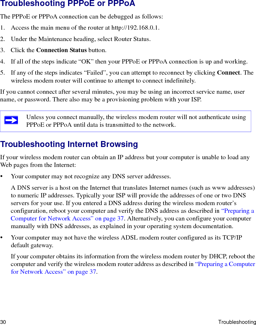 30 TroubleshootingTroubleshooting PPPoE or PPPoAThe PPPoE or PPPoA connection can be debugged as follows:1. Access the main menu of the router at http://192.168.0.1.2. Under the Maintenance heading, select Router Status.3. Click the Connection Status button.4. If all of the steps indicate “OK” then your PPPoE or PPPoA connection is up and working.5. If any of the steps indicates “Failed”, you can attempt to reconnect by clicking Connect. The wireless modem router will continue to attempt to connect indefinitely.If you cannot connect after several minutes, you may be using an incorrect service name, user name, or password. There also may be a provisioning problem with your ISP.Troubleshooting Internet BrowsingIf your wireless modem router can obtain an IP address but your computer is unable to load any Web pages from the Internet:• Your computer may not recognize any DNS server addresses. A DNS server is a host on the Internet that translates Internet names (such as www addresses) to numeric IP addresses. Typically your ISP will provide the addresses of one or two DNS servers for your use. If you entered a DNS address during the wireless modem router’s configuration, reboot your computer and verify the DNS address as described in “Preparing a Computer for Network Access” on page 37. Alternatively, you can configure your computer manually with DNS addresses, as explained in your operating system documentation.• Your computer may not have the wireless ADSL modem router configured as its TCP/IP default gateway.If your computer obtains its information from the wireless modem router by DHCP, reboot the computer and verify the wireless modem router address as described in “Preparing a Computer for Network Access” on page 37.Unless you connect manually, the wireless modem router will not authenticate using PPPoE or PPPoA until data is transmitted to the network.