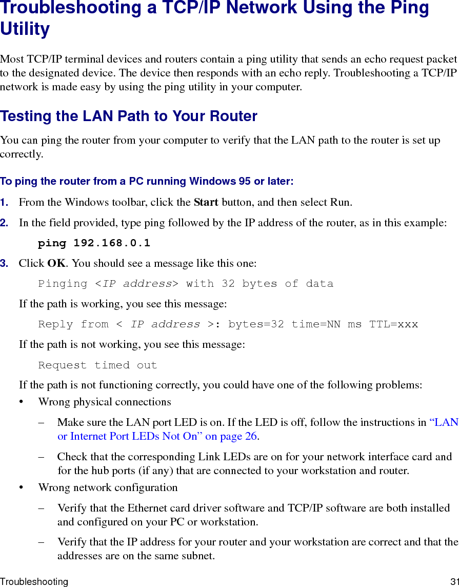 Troubleshooting 31Troubleshooting a TCP/IP Network Using the Ping UtilityMost TCP/IP terminal devices and routers contain a ping utility that sends an echo request packet to the designated device. The device then responds with an echo reply. Troubleshooting a TCP/IP network is made easy by using the ping utility in your computer.Testing the LAN Path to Your RouterYou can ping the router from your computer to verify that the LAN path to the router is set up correctly.To ping the router from a PC running Windows 95 or later:1. From the Windows toolbar, click the Start button, and then select Run.2. In the field provided, type ping followed by the IP address of the router, as in this example:ping 192.168.0.13. Click OK. You should see a message like this one:Pinging &lt;IP address&gt; with 32 bytes of dataIf the path is working, you see this message:Reply from &lt; IP address &gt;: bytes=32 time=NN ms TTL=xxxIf the path is not working, you see this message:Request timed outIf the path is not functioning correctly, you could have one of the following problems:• Wrong physical connections– Make sure the LAN port LED is on. If the LED is off, follow the instructions in “LAN or Internet Port LEDs Not On” on page 26.– Check that the corresponding Link LEDs are on for your network interface card and for the hub ports (if any) that are connected to your workstation and router.• Wrong network configuration– Verify that the Ethernet card driver software and TCP/IP software are both installed and configured on your PC or workstation.– Verify that the IP address for your router and your workstation are correct and that the addresses are on the same subnet.