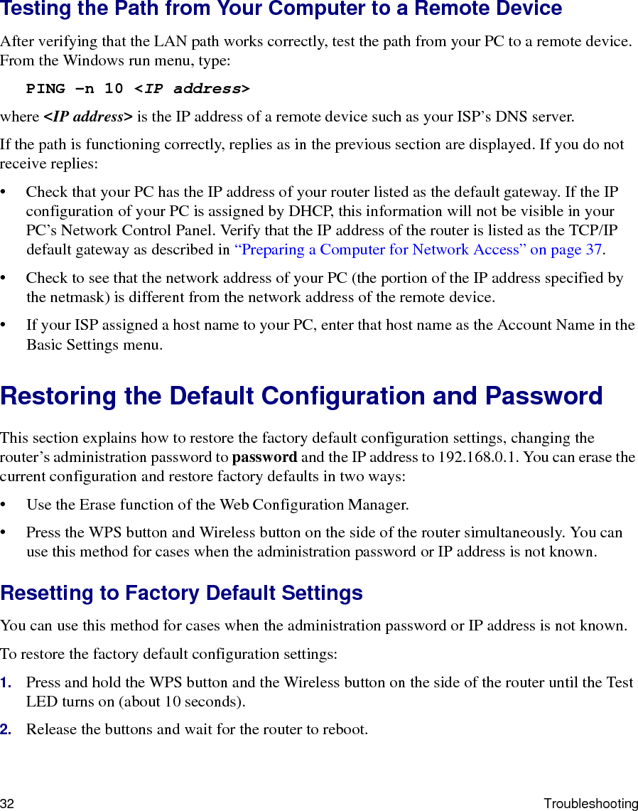 32 TroubleshootingTesting the Path from Your Computer to a Remote DeviceAfter verifying that the LAN path works correctly, test the path from your PC to a remote device. From the Windows run menu, type:PING -n 10 &lt;IP address&gt;where &lt;IP address&gt; is the IP address of a remote device such as your ISP’s DNS server.If the path is functioning correctly, replies as in the previous section are displayed. If you do not receive replies:• Check that your PC has the IP address of your router listed as the default gateway. If the IP configuration of your PC is assigned by DHCP, this information will not be visible in your PC’s Network Control Panel. Verify that the IP address of the router is listed as the TCP/IP default gateway as described in “Preparing a Computer for Network Access” on page 37.• Check to see that the network address of your PC (the portion of the IP address specified by the netmask) is different from the network address of the remote device.• If your ISP assigned a host name to your PC, enter that host name as the Account Name in the Basic Settings menu.Restoring the Default Configuration and PasswordThis section explains how to restore the factory default configuration settings, changing the router’s administration password to password and the IP address to 192.168.0.1. You can erase the current configuration and restore factory defaults in two ways:• Use the Erase function of the Web Configuration Manager.• Press the WPS button and Wireless button on the side of the router simultaneously. You can use this method for cases when the administration password or IP address is not known.Resetting to Factory Default SettingsYou can use this method for cases when the administration password or IP address is not known.To restore the factory default configuration settings:1. Press and hold the WPS button and the Wireless button on the side of the router until the Test LED turns on (about 10 seconds).2. Release the buttons and wait for the router to reboot.