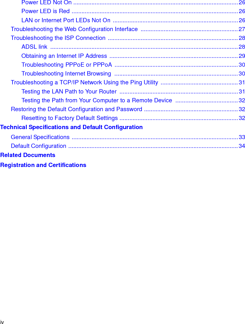 ivPower LED Not On ....................................................................................................26Power LED is Red .....................................................................................................26LAN or Internet Port LEDs Not On ............................................................................26Troubleshooting the Web Configuration Interface  ...........................................................27Troubleshooting the ISP Connection ...............................................................................28ADSL link  ..................................................................................................................28Obtaining an Internet IP Address ..............................................................................29Troubleshooting PPPoE or PPPoA ...........................................................................30Troubleshooting Internet Browsing  ...........................................................................30Troubleshooting a TCP/IP Network Using the Ping Utility ...............................................31Testing the LAN Path to Your Router  ........................................................................31Testing the Path from Your Computer to a Remote Device  ......................................32Restoring the Default Configuration and Password .........................................................32Resetting to Factory Default Settings ........................................................................32Technical Specifications and Default ConfigurationGeneral Specifications .....................................................................................................33Default Configuration .......................................................................................................34Related DocumentsRegistration and Certifications