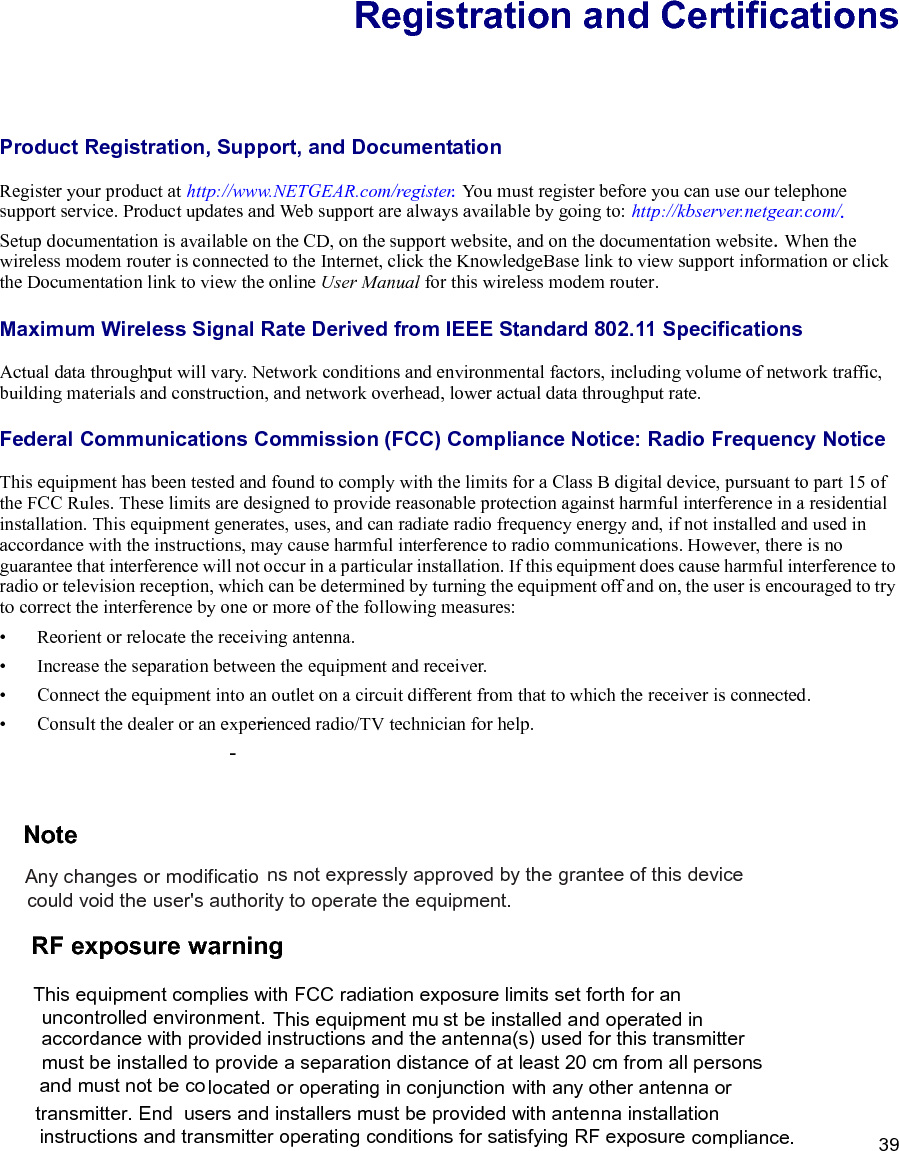 39Registration and CertificationsProduct Registration, Support, and Documentation Register your product at http://www.NETGEAR.com/register. You must register before you can use our telephone support service. Product updates and Web support are always available by going to: http://kbserver.netgear.com/.Setup documentation is available on the CD, on the support website, and on the documentation website.When the wireless modem router is connected to the Internet, click the KnowledgeBase link to view support information or click the Documentation link to view the online User Manual for this wireless modem router.Maximum Wireless Signal Rate Derived from IEEE Standard 802.11 SpecificationsActual data throughput will vary. Network conditions and environmental factors, including volume of network traffic, building materials and construction, and network overhead, lower actual data throughput rate.Federal Communications Commission (FCC) Compliance Notice: Radio Frequency NoticeThis equipment has been tested and found to comply with the limits for a Class B digital device, pursuant to part 15 of the FCC Rules. These limits are designed to provide reasonable protection against harmful interference in a residential installation. This equipment generates, uses, and can radiate radio frequency energy and, if not installed and used in accordance with the instructions, may cause harmful interference to radio communications. However, there is no guarantee that interference will not occur in a particular installation. If this equipment does cause harmful interference to radio or television reception, which can be determined by turning the equipment off and on, the user is encouraged to try to correct the interference by one or more of the following measures:•Reorient or relocate the receiving antenna.•Increase the separation between the equipment and receiver.•Connect the equipment into an outlet on a circuit different from that to which the receiver is connected.•Consult the dealer or an experienced radio/TV technician for help. Note:  Any changes or modifications not expressly approved by the grantee of this device could void the user&apos;s authority to operate the equipment.  RF exposure warning   This equipment complies with FCC radiation exposure limits set forth for an uncontrolled environment. This equipment must be installed and operated in accordance with provided instructions and the antenna(s) used for this transmitter must be installed to provide a separation distance of at least 20 cm from all persons and must not be co-located or operating in conjunction with any other antenna or transmitter. End-users and installers must be provided with antenna installation instructions and transmitter operating conditions for satisfying RF exposure compliance. 