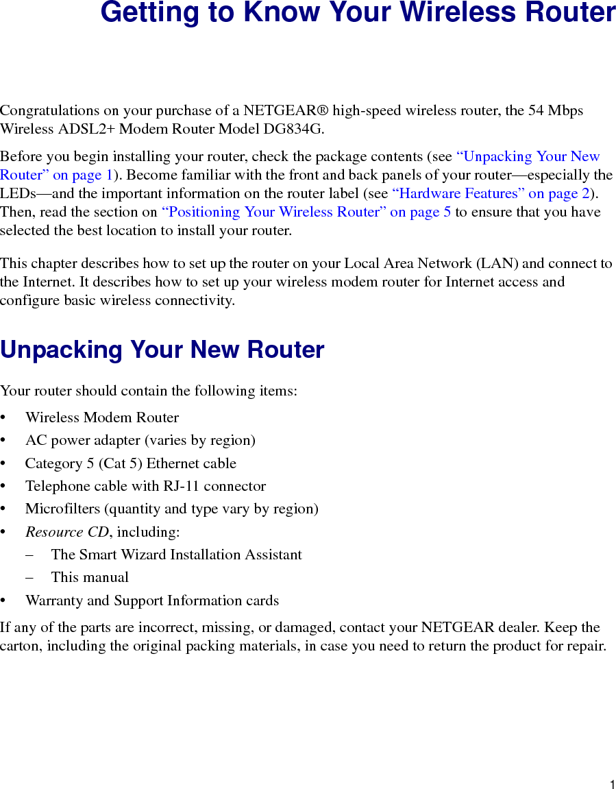 1Getting to Know Your Wireless RouterCongratulations on your purchase of a NETGEAR® high-speed wireless router, the 54 Mbps Wireless ADSL2+ Modem Router Model DG834G.Before you begin installing your router, check the package contents (see “Unpacking Your New Router” on page 1). Become familiar with the front and back panels of your router—especially the LEDs—and the important information on the router label (see “Hardware Features” on page 2). Then, read the section on “Positioning Your Wireless Router” on page 5 to ensure that you have selected the best location to install your router. This chapter describes how to set up the router on your Local Area Network (LAN) and connect to the Internet. It describes how to set up your wireless modem router for Internet access and configure basic wireless connectivity.Unpacking Your New RouterYour router should contain the following items:• Wireless Modem Router• AC power adapter (varies by region)• Category 5 (Cat 5) Ethernet cable• Telephone cable with RJ-11 connector• Microfilters (quantity and type vary by region)•Resource CD, including:– The Smart Wizard Installation Assistant– This manual• Warranty and Support Information cardsIf any of the parts are incorrect, missing, or damaged, contact your NETGEAR dealer. Keep the carton, including the original packing materials, in case you need to return the product for repair.