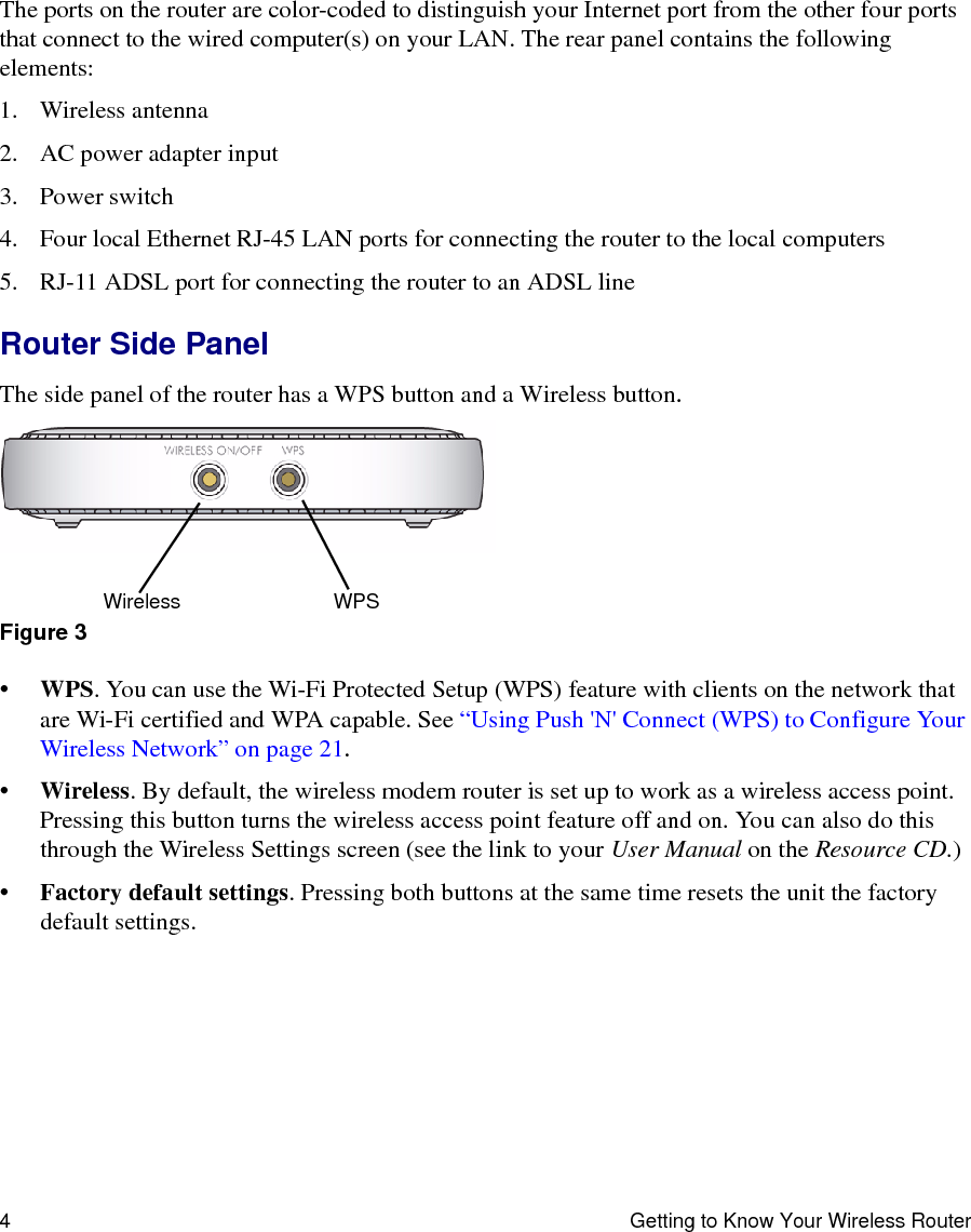 4 Getting to Know Your Wireless RouterThe ports on the router are color-coded to distinguish your Internet port from the other four ports that connect to the wired computer(s) on your LAN. The rear panel contains the following elements:1. Wireless antenna2. AC power adapter input3. Power switch4. Four local Ethernet RJ-45 LAN ports for connecting the router to the local computers5. RJ-11 ADSL port for connecting the router to an ADSL lineRouter Side PanelThe side panel of the router has a WPS button and a Wireless button.•WPS. You can use the Wi-Fi Protected Setup (WPS) feature with clients on the network that are Wi-Fi certified and WPA capable. See “Using Push &apos;N&apos; Connect (WPS) to Configure Your Wireless Network” on page 21. •Wireless. By default, the wireless modem router is set up to work as a wireless access point. Pressing this button turns the wireless access point feature off and on. You can also do this through the Wireless Settings screen (see the link to your User Manual on the Resource CD.)•Factory default settings. Pressing both buttons at the same time resets the unit the factory default settings.Figure 3Wireless WPS