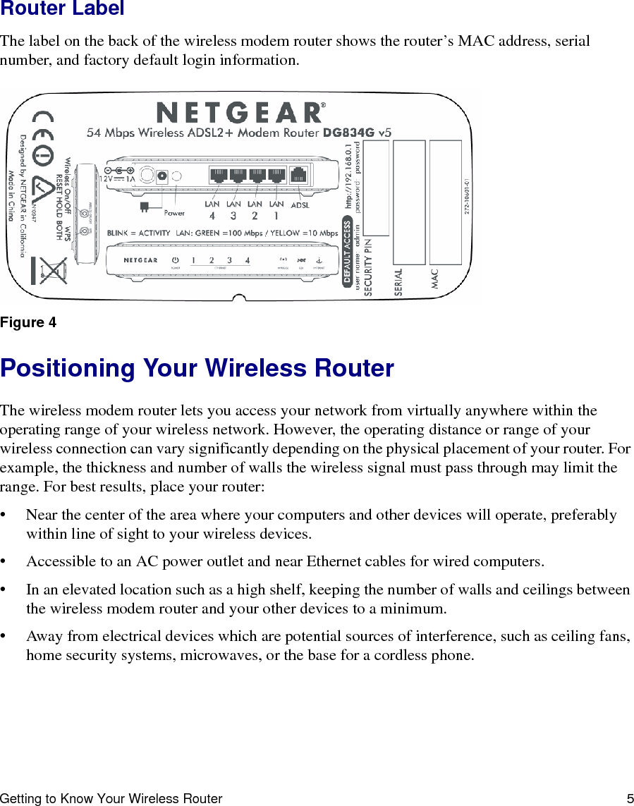 Getting to Know Your Wireless Router 5Router LabelThe label on the back of the wireless modem router shows the router’s MAC address, serial number, and factory default login information. Positioning Your Wireless RouterThe wireless modem router lets you access your network from virtually anywhere within the operating range of your wireless network. However, the operating distance or range of your wireless connection can vary significantly depending on the physical placement of your router. For example, the thickness and number of walls the wireless signal must pass through may limit the range. For best results, place your router: • Near the center of the area where your computers and other devices will operate, preferably within line of sight to your wireless devices.• Accessible to an AC power outlet and near Ethernet cables for wired computers.• In an elevated location such as a high shelf, keeping the number of walls and ceilings between the wireless modem router and your other devices to a minimum.• Away from electrical devices which are potential sources of interference, such as ceiling fans, home security systems, microwaves, or the base for a cordless phone. Figure 4