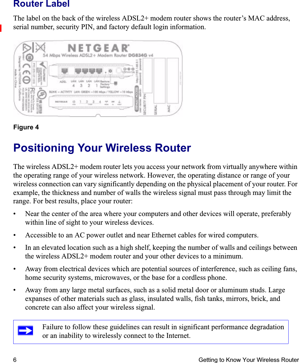 6 Getting to Know Your Wireless RouterRouter LabelThe label on the back of the wireless ADSL2+ modem router shows the router’s MAC address, serial number, security PIN, and factory default login information. Positioning Your Wireless RouterThe wireless ADSL2+ modem router lets you access your network from virtually anywhere within the operating range of your wireless network. However, the operating distance or range of your wireless connection can vary significantly depending on the physical placement of your router. For example, the thickness and number of walls the wireless signal must pass through may limit the range. For best results, place your router: • Near the center of the area where your computers and other devices will operate, preferably within line of sight to your wireless devices.• Accessible to an AC power outlet and near Ethernet cables for wired computers.• In an elevated location such as a high shelf, keeping the number of walls and ceilings between the wireless ADSL2+ modem router and your other devices to a minimum.• Away from electrical devices which are potential sources of interference, such as ceiling fans, home security systems, microwaves, or the base for a cordless phone. • Away from any large metal surfaces, such as a solid metal door or aluminum studs. Large expanses of other materials such as glass, insulated walls, fish tanks, mirrors, brick, and concrete can also affect your wireless signal.Figure 4Failure to follow these guidelines can result in significant performance degradation or an inability to wirelessly connect to the Internet. 