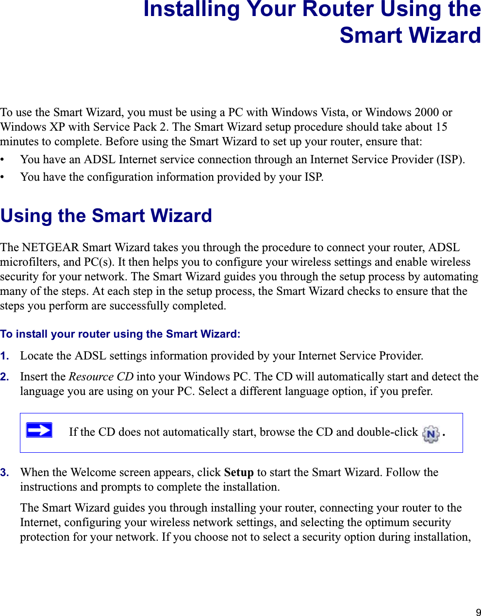 9Installing Your Router Using theSmart WizardTo use the Smart Wizard, you must be using a PC with Windows Vista, or Windows 2000 or Windows XP with Service Pack 2. The Smart Wizard setup procedure should take about 15 minutes to complete. Before using the Smart Wizard to set up your router, ensure that:• You have an ADSL Internet service connection through an Internet Service Provider (ISP).• You have the configuration information provided by your ISP. Using the Smart Wizard The NETGEAR Smart Wizard takes you through the procedure to connect your router, ADSL microfilters, and PC(s). It then helps you to configure your wireless settings and enable wireless security for your network. The Smart Wizard guides you through the setup process by automating many of the steps. At each step in the setup process, the Smart Wizard checks to ensure that the steps you perform are successfully completed.To install your router using the Smart Wizard:1. Locate the ADSL settings information provided by your Internet Service Provider.2. Insert the Resource CD into your Windows PC. The CD will automatically start and detect the language you are using on your PC. Select a different language option, if you prefer. 3. When the Welcome screen appears, click Setup to start the Smart Wizard. Follow the instructions and prompts to complete the installation.The Smart Wizard guides you through installing your router, connecting your router to the Internet, configuring your wireless network settings, and selecting the optimum security protection for your network. If you choose not to select a security option during installation, If the CD does not automatically start, browse the CD and double-click  .