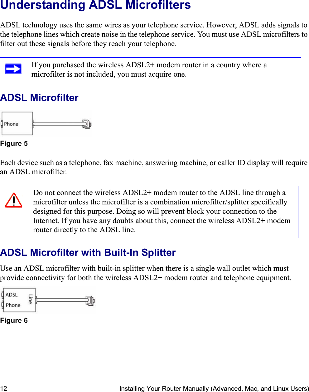 12 Installing Your Router Manually (Advanced, Mac, and Linux Users)Understanding ADSL MicrofiltersADSL technology uses the same wires as your telephone service. However, ADSL adds signals to the telephone lines which create noise in the telephone service. You must use ADSL microfilters to filter out these signals before they reach your telephone.ADSL MicrofilterEach device such as a telephone, fax machine, answering machine, or caller ID display will require an ADSL microfilter.ADSL Microfilter with Built-In SplitterUse an ADSL microfilter with built-in splitter when there is a single wall outlet which must provide connectivity for both the wireless ADSL2+ modem router and telephone equipment.If you purchased the wireless ADSL2+ modem router in a country where a microfilter is not included, you must acquire one.Figure 5Do not connect the wireless ADSL2+ modem router to the ADSL line through a microfilter unless the microfilter is a combination microfilter/splitter specifically designed for this purpose. Doing so will prevent block your connection to the Internet. If you have any doubts about this, connect the wireless ADSL2+ modem router directly to the ADSL line.Figure 6