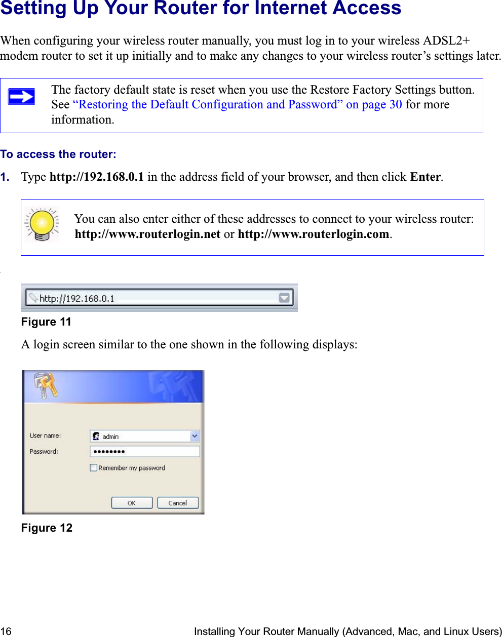 16 Installing Your Router Manually (Advanced, Mac, and Linux Users)Setting Up Your Router for Internet AccessWhen configuring your wireless router manually, you must log in to your wireless ADSL2+ modem router to set it up initially and to make any changes to your wireless router’s settings later.To access the router:1. Type http://192.168.0.1 in the address field of your browser, and then click Enter..A login screen similar to the one shown in the following displays:The factory default state is reset when you use the Restore Factory Settings button. See “Restoring the Default Configuration and Password” on page 30 for more information.You can also enter either of these addresses to connect to your wireless router: http://www.routerlogin.net or http://www.routerlogin.com.Figure 11Figure 12