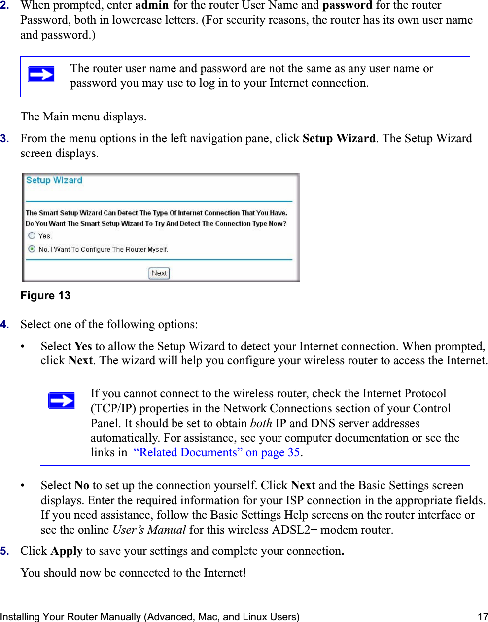 Installing Your Router Manually (Advanced, Mac, and Linux Users) 172. When prompted, enter admin for the router User Name and password for the router Password, both in lowercase letters. (For security reasons, the router has its own user name and password.) The Main menu displays.3. From the menu options in the left navigation pane, click Setup Wizard. The Setup Wizard screen displays.4. Select one of the following options: • Select Yes to allow the Setup Wizard to detect your Internet connection. When prompted, click Next. The wizard will help you configure your wireless router to access the Internet.• Select No to set up the connection yourself. Click Next and the Basic Settings screen displays. Enter the required information for your ISP connection in the appropriate fields. If you need assistance, follow the Basic Settings Help screens on the router interface or see the online User’s Manual for this wireless ADSL2+ modem router. 5. Click Apply to save your settings and complete your connection.You should now be connected to the Internet! The router user name and password are not the same as any user name or password you may use to log in to your Internet connection.Figure 13If you cannot connect to the wireless router, check the Internet Protocol (TCP/IP) properties in the Network Connections section of your Control Panel. It should be set to obtain both IP and DNS server addresses automatically. For assistance, see your computer documentation or see the links in  “Related Documents” on page 35.