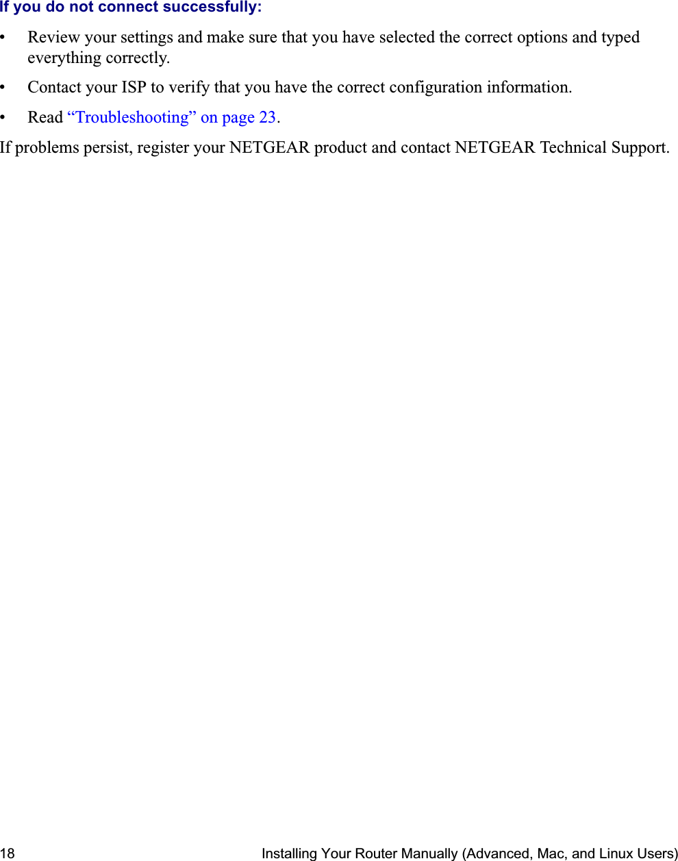 18 Installing Your Router Manually (Advanced, Mac, and Linux Users)If you do not connect successfully: • Review your settings and make sure that you have selected the correct options and typed everything correctly. • Contact your ISP to verify that you have the correct configuration information.• Read “Troubleshooting” on page 23.If problems persist, register your NETGEAR product and contact NETGEAR Technical Support. 