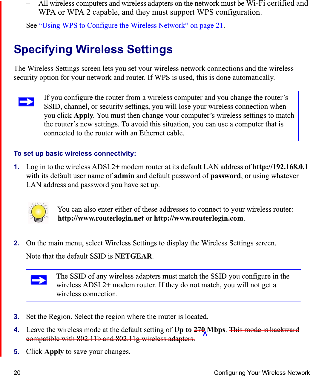 20 Configuring Your Wireless Network– All wireless computers and wireless adapters on the network must be Wi-Fi certified and WPA or WPA 2 capable, and they must support WPS configuration.See “Using WPS to Configure the Wireless Network” on page 21.Specifying Wireless SettingsThe Wireless Settings screen lets you set your wireless network connections and the wireless security option for your network and router. If WPS is used, this is done automatically.To set up basic wireless connectivity: 1. Log in to the wireless ADSL2+ modem router at its default LAN address of http://192.168.0.1with its default user name of admin and default password of password, or using whatever LAN address and password you have set up.2. On the main menu, select Wireless Settings to display the Wireless Settings screen.Note that the default SSID is NETGEAR.3. Set the Region. Select the region where the router is located. 4. Leave the wireless mode at the default setting of Up to 270 Mbps. This mode is backward compatible with 802.11b and 802.11g wireless adapters.5. Click Apply to save your changes.If you configure the router from a wireless computer and you change the router’s SSID, channel, or security settings, you will lose your wireless connection when you click Apply. You must then change your computer’s wireless settings to match the router’s new settings. To avoid this situation, you can use a computer that is connected to the router with an Ethernet cable.You can also enter either of these addresses to connect to your wireless router: http://www.routerlogin.net or http://www.routerlogin.com.The SSID of any wireless adapters must match the SSID you configure in the wireless ADSL2+ modem router. If they do not match, you will not get a wireless connection.