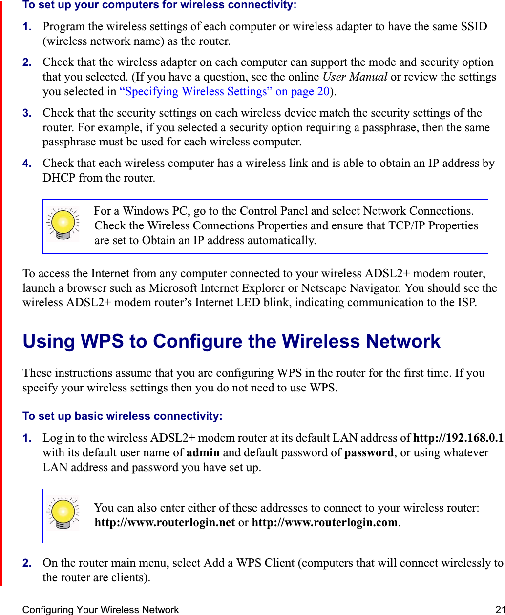 Configuring Your Wireless Network 21To set up your computers for wireless connectivity:1. Program the wireless settings of each computer or wireless adapter to have the same SSID (wireless network name) as the router.2. Check that the wireless adapter on each computer can support the mode and security option that you selected. (If you have a question, see the online User Manual or review the settings you selected in “Specifying Wireless Settings” on page 20).3. Check that the security settings on each wireless device match the security settings of the router. For example, if you selected a security option requiring a passphrase, then the same passphrase must be used for each wireless computer.4. Check that each wireless computer has a wireless link and is able to obtain an IP address by DHCP from the router. To access the Internet from any computer connected to your wireless ADSL2+ modem router, launch a browser such as Microsoft Internet Explorer or Netscape Navigator. You should see the wireless ADSL2+ modem router’s Internet LED blink, indicating communication to the ISP.Using WPS to Configure the Wireless NetworkThese instructions assume that you are configuring WPS in the router for the first time. If you specify your wireless settings then you do not need to use WPS.To set up basic wireless connectivity: 1. Log in to the wireless ADSL2+ modem router at its default LAN address of http://192.168.0.1with its default user name of admin and default password of password, or using whatever LAN address and password you have set up.2. On the router main menu, select Add a WPS Client (computers that will connect wirelessly to the router are clients). For a Windows PC, go to the Control Panel and select Network Connections. Check the Wireless Connections Properties and ensure that TCP/IP Properties are set to Obtain an IP address automatically.You can also enter either of these addresses to connect to your wireless router: http://www.routerlogin.net or http://www.routerlogin.com.