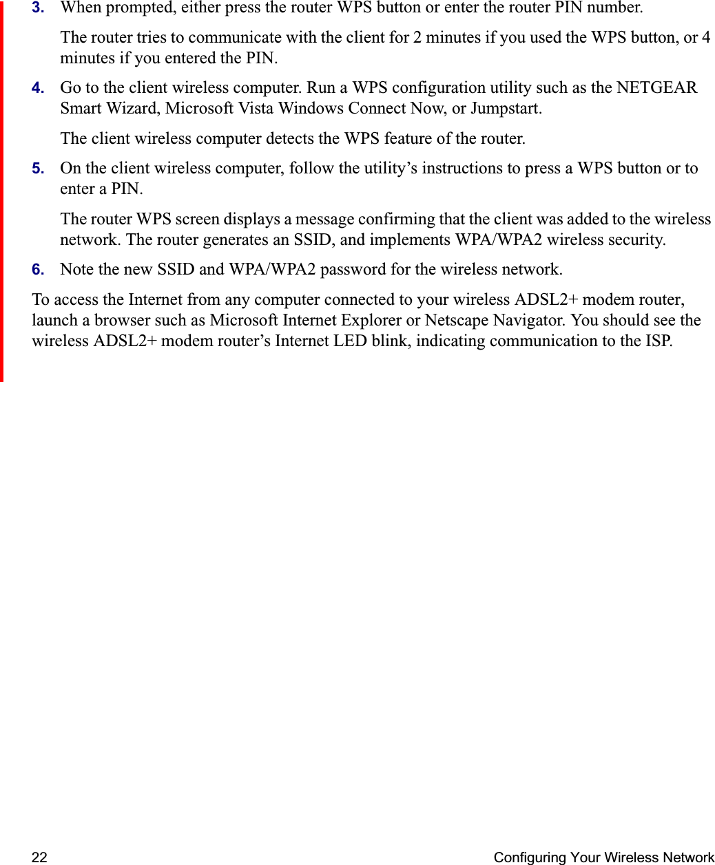 22 Configuring Your Wireless Network3. When prompted, either press the router WPS button or enter the router PIN number.The router tries to communicate with the client for 2 minutes if you used the WPS button, or 4 minutes if you entered the PIN.4. Go to the client wireless computer. Run a WPS configuration utility such as the NETGEAR Smart Wizard, Microsoft Vista Windows Connect Now, or Jumpstart. The client wireless computer detects the WPS feature of the router.5. On the client wireless computer, follow the utility’s instructions to press a WPS button or to enter a PIN.The router WPS screen displays a message confirming that the client was added to the wireless network. The router generates an SSID, and implements WPA/WPA2 wireless security. 6. Note the new SSID and WPA/WPA2 password for the wireless network.To access the Internet from any computer connected to your wireless ADSL2+ modem router, launch a browser such as Microsoft Internet Explorer or Netscape Navigator. You should see the wireless ADSL2+ modem router’s Internet LED blink, indicating communication to the ISP.