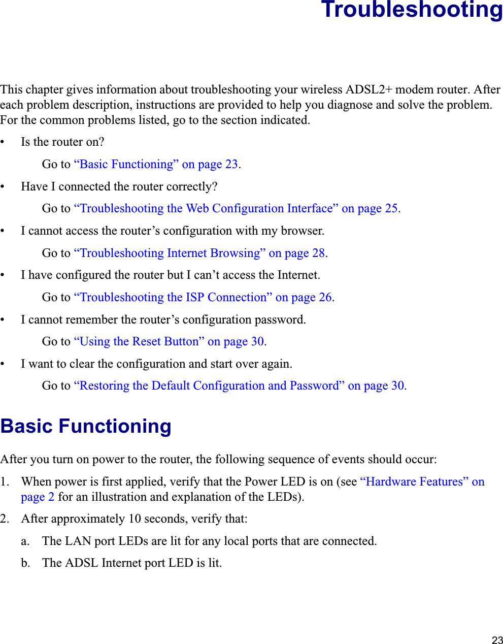 23TroubleshootingThis chapter gives information about troubleshooting your wireless ADSL2+ modem router. After each problem description, instructions are provided to help you diagnose and solve the problem. For the common problems listed, go to the section indicated.• Is the router on?Go to “Basic Functioning” on page 23.• Have I connected the router correctly?Go to “Troubleshooting the Web Configuration Interface” on page 25.• I cannot access the router’s configuration with my browser.Go to “Troubleshooting Internet Browsing” on page 28.• I have configured the router but I can’t access the Internet.Go to “Troubleshooting the ISP Connection” on page 26.• I cannot remember the router’s configuration password.Go to “Using the Reset Button” on page 30.• I want to clear the configuration and start over again.Go to “Restoring the Default Configuration and Password” on page 30.Basic FunctioningAfter you turn on power to the router, the following sequence of events should occur:1. When power is first applied, verify that the Power LED is on (see “Hardware Features” on page 2 for an illustration and explanation of the LEDs).2. After approximately 10 seconds, verify that:a. The LAN port LEDs are lit for any local ports that are connected.b. The ADSL Internet port LED is lit.