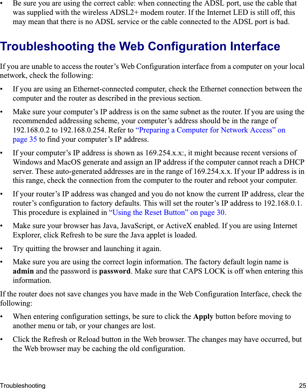 Troubleshooting 25• Be sure you are using the correct cable: when connecting the ADSL port, use the cable that was supplied with the wireless ADSL2+ modem router. If the Internet LED is still off, this may mean that there is no ADSL service or the cable connected to the ADSL port is bad.Troubleshooting the Web Configuration InterfaceIf you are unable to access the router’s Web Configuration interface from a computer on your local network, check the following:• If you are using an Ethernet-connected computer, check the Ethernet connection between the computer and the router as described in the previous section.• Make sure your computer’s IP address is on the same subnet as the router. If you are using the recommended addressing scheme, your computer’s address should be in the range of 192.168.0.2 to 192.168.0.254. Refer to “Preparing a Computer for Network Access” on page 35 to find your computer’s IP address. • If your computer’s IP address is shown as 169.254.x.x:, it might because recent versions of Windows and MacOS generate and assign an IP address if the computer cannot reach a DHCP server. These auto-generated addresses are in the range of 169.254.x.x. If your IP address is in this range, check the connection from the computer to the router and reboot your computer.• If your router’s IP address was changed and you do not know the current IP address, clear the router’s configuration to factory defaults. This will set the router’s IP address to 192.168.0.1. This procedure is explained in “Using the Reset Button” on page 30.• Make sure your browser has Java, JavaScript, or ActiveX enabled. If you are using Internet Explorer, click Refresh to be sure the Java applet is loaded.• Try quitting the browser and launching it again.• Make sure you are using the correct login information. The factory default login name is admin and the password is password. Make sure that CAPS LOCK is off when entering this information.If the router does not save changes you have made in the Web Configuration Interface, check the following:• When entering configuration settings, be sure to click the Apply button before moving to another menu or tab, or your changes are lost. • Click the Refresh or Reload button in the Web browser. The changes may have occurred, but the Web browser may be caching the old configuration.