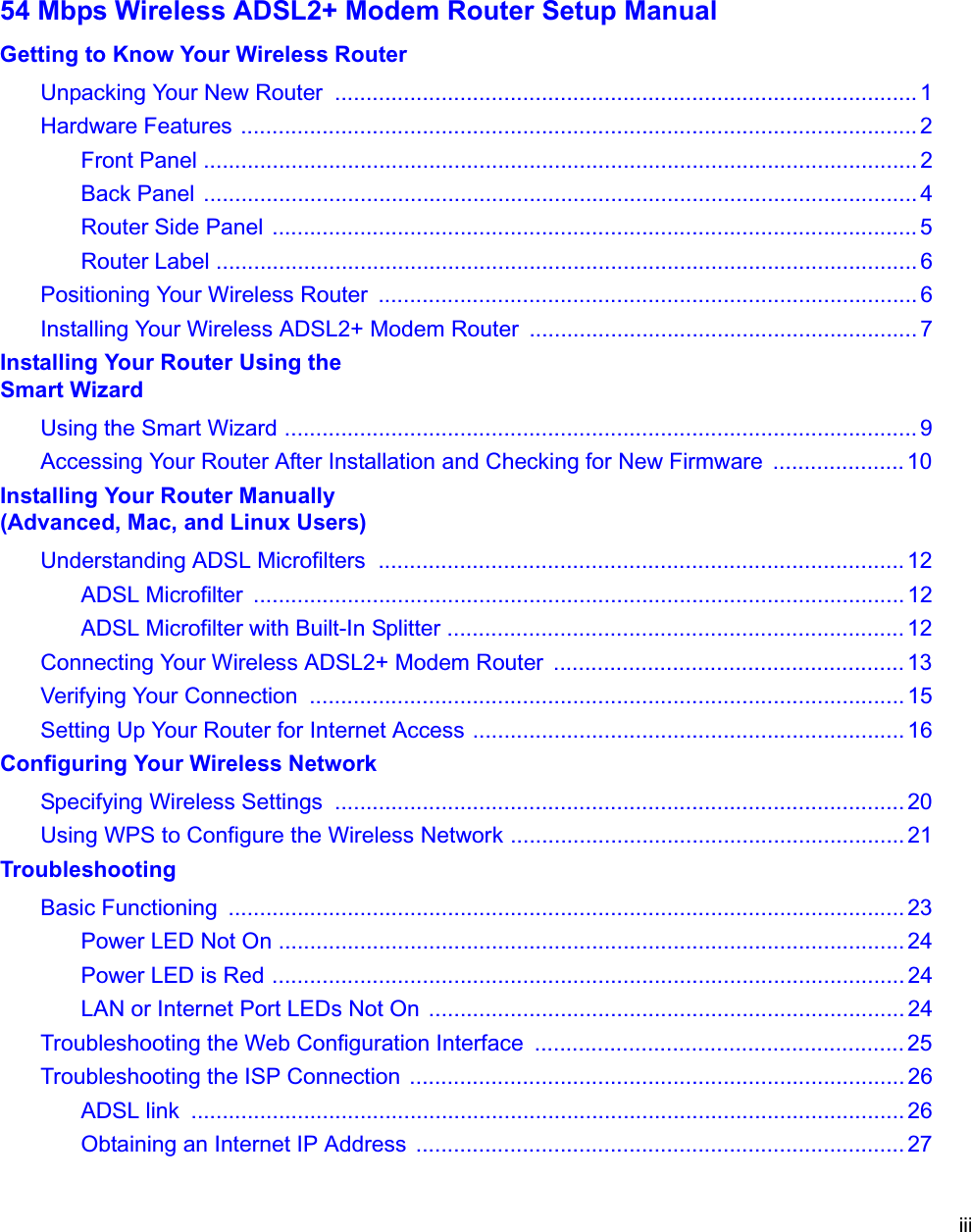 iii54 Mbps Wireless ADSL2+ Modem Router Setup ManualGetting to Know Your Wireless RouterUnpacking Your New Router  ............................................................................................. 1Hardware Features ............................................................................................................ 2Front Panel .................................................................................................................. 2Back Panel  .................................................................................................................. 4Router Side Panel ....................................................................................................... 5Router Label ................................................................................................................ 6Positioning Your Wireless Router  ...................................................................................... 6Installing Your Wireless ADSL2+ Modem Router  .............................................................. 7Installing Your Router Using the Smart WizardUsing the Smart Wizard ..................................................................................................... 9Accessing Your Router After Installation and Checking for New Firmware  ..................... 10Installing Your Router Manually(Advanced, Mac, and Linux Users)Understanding ADSL Microfilters  .................................................................................... 12ADSL Microfilter  ........................................................................................................ 12ADSL Microfilter with Built-In Splitter ......................................................................... 12Connecting Your Wireless ADSL2+ Modem Router  ........................................................ 13Verifying Your Connection  ............................................................................................... 15Setting Up Your Router for Internet Access ..................................................................... 16Configuring Your Wireless NetworkSpecifying Wireless Settings  ........................................................................................... 20Using WPS to Configure the Wireless Network ............................................................... 21TroubleshootingBasic Functioning  ............................................................................................................ 23Power LED Not On .................................................................................................... 24Power LED is Red ..................................................................................................... 24LAN or Internet Port LEDs Not On  ............................................................................ 24Troubleshooting the Web Configuration Interface  ........................................................... 25Troubleshooting the ISP Connection  ............................................................................... 26ADSL link  .................................................................................................................. 26Obtaining an Internet IP Address  .............................................................................. 27