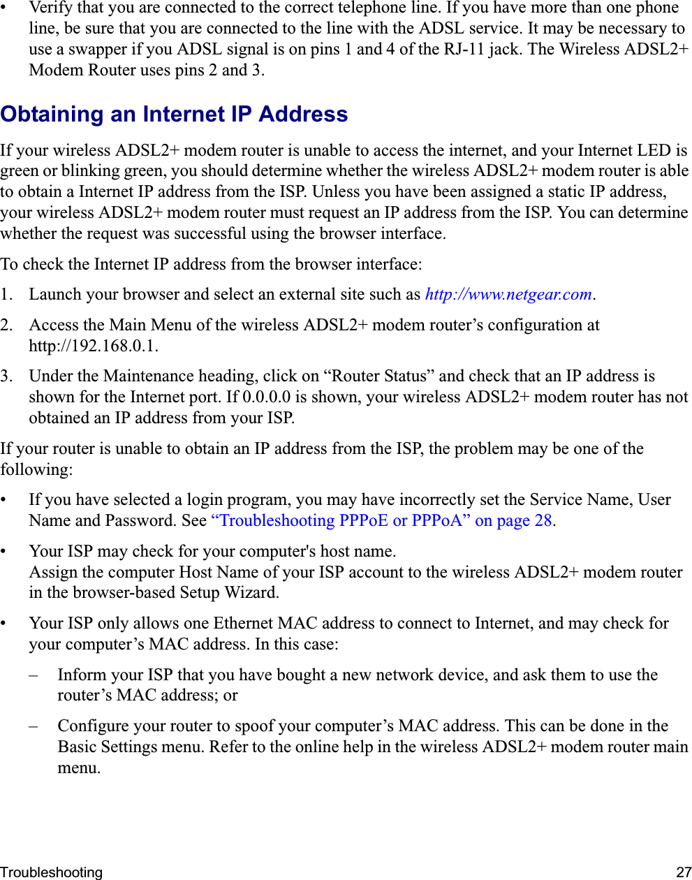Troubleshooting 27• Verify that you are connected to the correct telephone line. If you have more than one phone line, be sure that you are connected to the line with the ADSL service. It may be necessary to use a swapper if you ADSL signal is on pins 1 and 4 of the RJ-11 jack. The Wireless ADSL2+ Modem Router uses pins 2 and 3.Obtaining an Internet IP AddressIf your wireless ADSL2+ modem router is unable to access the internet, and your Internet LED is green or blinking green, you should determine whether the wireless ADSL2+ modem router is able to obtain a Internet IP address from the ISP. Unless you have been assigned a static IP address, your wireless ADSL2+ modem router must request an IP address from the ISP. You can determine whether the request was successful using the browser interface.To check the Internet IP address from the browser interface: 1. Launch your browser and select an external site such as http://www.netgear.com.2. Access the Main Menu of the wireless ADSL2+ modem router’s configuration at http://192.168.0.1. 3. Under the Maintenance heading, click on “Router Status” and check that an IP address is shown for the Internet port. If 0.0.0.0 is shown, your wireless ADSL2+ modem router has not obtained an IP address from your ISP.If your router is unable to obtain an IP address from the ISP, the problem may be one of the following:• If you have selected a login program, you may have incorrectly set the Service Name, User Name and Password. See “Troubleshooting PPPoE or PPPoA” on page 28.• Your ISP may check for your computer&apos;s host name.Assign the computer Host Name of your ISP account to the wireless ADSL2+ modem router in the browser-based Setup Wizard.• Your ISP only allows one Ethernet MAC address to connect to Internet, and may check for your computer’s MAC address. In this case:– Inform your ISP that you have bought a new network device, and ask them to use the router’s MAC address; or– Configure your router to spoof your computer’s MAC address. This can be done in the Basic Settings menu. Refer to the online help in the wireless ADSL2+ modem router main menu.