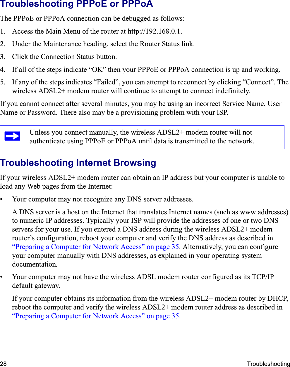 28 TroubleshootingTroubleshooting PPPoE or PPPoAThe PPPoE or PPPoA connection can be debugged as follows:1. Access the Main Menu of the router at http://192.168.0.1.2. Under the Maintenance heading, select the Router Status link.3. Click the Connection Status button.4. If all of the steps indicate “OK” then your PPPoE or PPPoA connection is up and working.5. If any of the steps indicates “Failed”, you can attempt to reconnect by clicking “Connect”. The wireless ADSL2+ modem router will continue to attempt to connect indefinitely.If you cannot connect after several minutes, you may be using an incorrect Service Name, User Name or Password. There also may be a provisioning problem with your ISP.Troubleshooting Internet BrowsingIf your wireless ADSL2+ modem router can obtain an IP address but your computer is unable to load any Web pages from the Internet:• Your computer may not recognize any DNS server addresses. A DNS server is a host on the Internet that translates Internet names (such as www addresses) to numeric IP addresses. Typically your ISP will provide the addresses of one or two DNS servers for your use. If you entered a DNS address during the wireless ADSL2+ modem router’s configuration, reboot your computer and verify the DNS address as described in “Preparing a Computer for Network Access” on page 35. Alternatively, you can configure your computer manually with DNS addresses, as explained in your operating system documentation.• Your computer may not have the wireless ADSL modem router configured as its TCP/IP default gateway.If your computer obtains its information from the wireless ADSL2+ modem router by DHCP, reboot the computer and verify the wireless ADSL2+ modem router address as described in “Preparing a Computer for Network Access” on page 35.Unless you connect manually, the wireless ADSL2+ modem router will not authenticate using PPPoE or PPPoA until data is transmitted to the network.