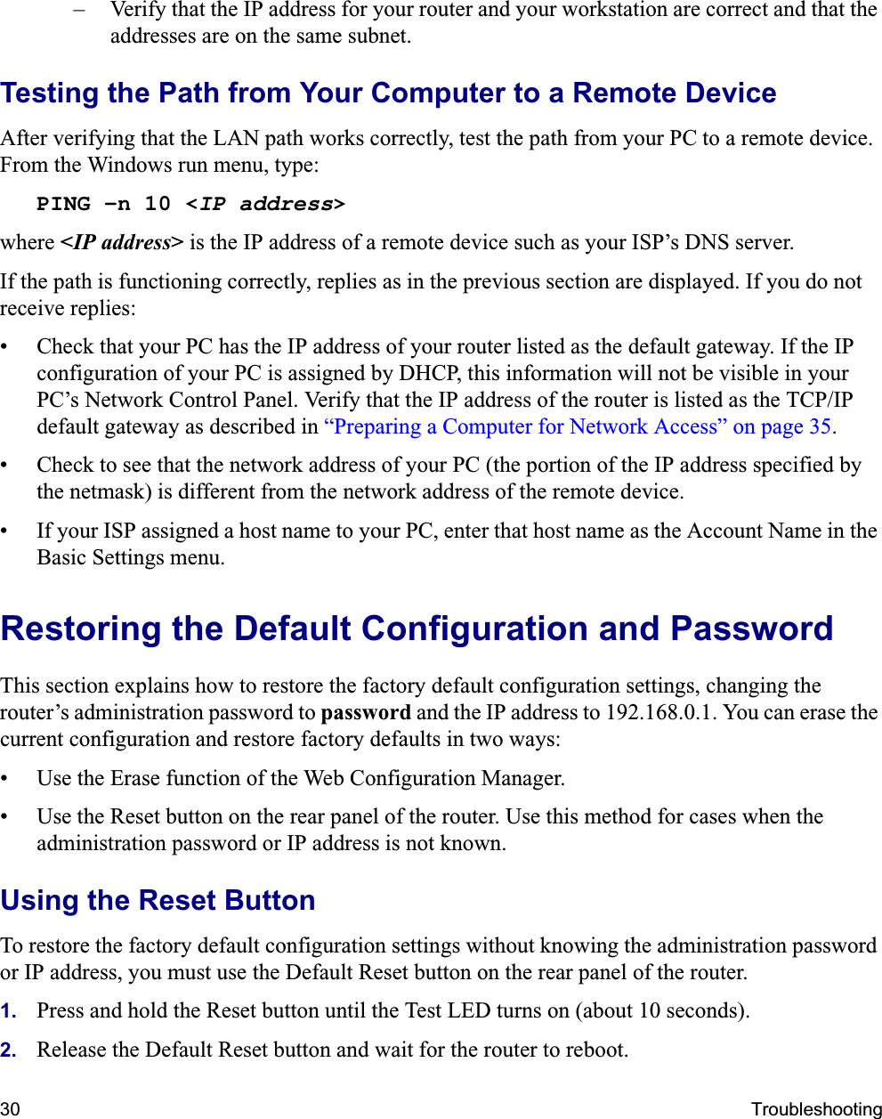 30 Troubleshooting– Verify that the IP address for your router and your workstation are correct and that the addresses are on the same subnet.Testing the Path from Your Computer to a Remote DeviceAfter verifying that the LAN path works correctly, test the path from your PC to a remote device. From the Windows run menu, type:PING -n 10 &lt;IP address&gt;where &lt;IP address&gt; is the IP address of a remote device such as your ISP’s DNS server.If the path is functioning correctly, replies as in the previous section are displayed. If you do not receive replies:• Check that your PC has the IP address of your router listed as the default gateway. If the IP configuration of your PC is assigned by DHCP, this information will not be visible in your PC’s Network Control Panel. Verify that the IP address of the router is listed as the TCP/IP default gateway as described in “Preparing a Computer for Network Access” on page 35.• Check to see that the network address of your PC (the portion of the IP address specified by the netmask) is different from the network address of the remote device.• If your ISP assigned a host name to your PC, enter that host name as the Account Name in the Basic Settings menu.Restoring the Default Configuration and PasswordThis section explains how to restore the factory default configuration settings, changing the router’s administration password to password and the IP address to 192.168.0.1. You can erase the current configuration and restore factory defaults in two ways:• Use the Erase function of the Web Configuration Manager.• Use the Reset button on the rear panel of the router. Use this method for cases when the administration password or IP address is not known.Using the Reset ButtonTo restore the factory default configuration settings without knowing the administration password or IP address, you must use the Default Reset button on the rear panel of the router.1. Press and hold the Reset button until the Test LED turns on (about 10 seconds).2. Release the Default Reset button and wait for the router to reboot.