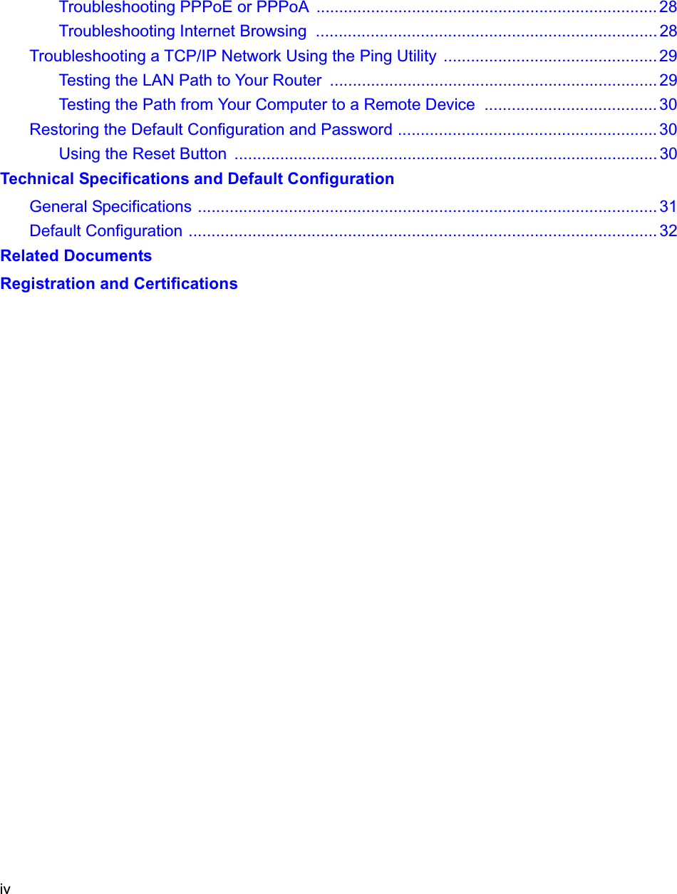 ivTroubleshooting PPPoE or PPPoA  ........................................................................... 28Troubleshooting Internet Browsing  ........................................................................... 28Troubleshooting a TCP/IP Network Using the Ping Utility  ............................................... 29Testing the LAN Path to Your Router  ........................................................................ 29Testing the Path from Your Computer to a Remote Device  ...................................... 30Restoring the Default Configuration and Password ......................................................... 30Using the Reset Button  ............................................................................................. 30Technical Specifications and Default ConfigurationGeneral Specifications ..................................................................................................... 31Default Configuration ....................................................................................................... 32Related DocumentsRegistration and Certifications