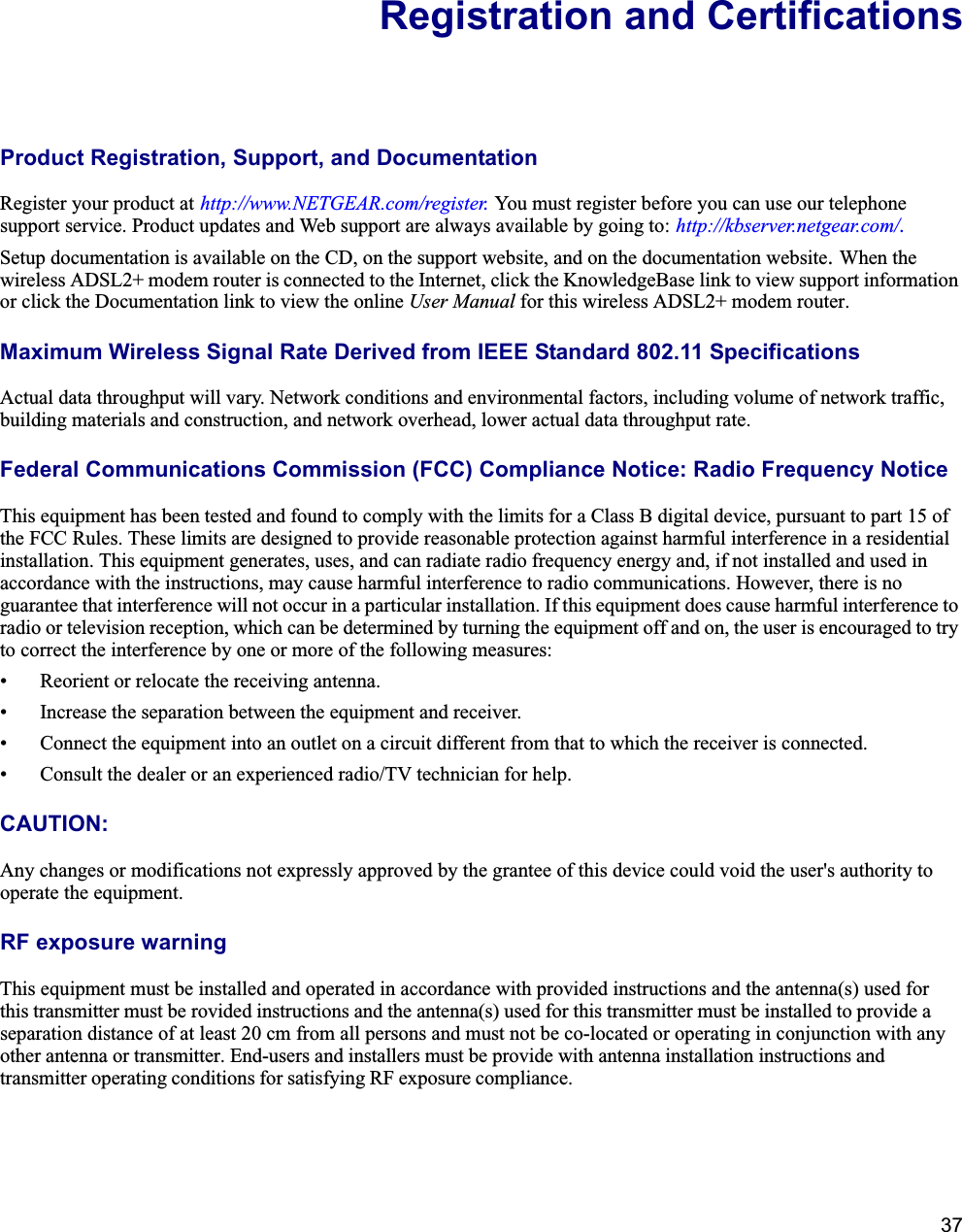 37Registration and CertificationsProduct Registration, Support, and Documentation Register your product at http://www.NETGEAR.com/register. You must register before you can use our telephone support service. Product updates and Web support are always available by going to: http://kbserver.netgear.com/.Setup documentation is available on the CD, on the support website, and on the documentation website.When the wireless ADSL2+ modem router is connected to the Internet, click the KnowledgeBase link to view support informationor click the Documentation link to view the online User Manual for this wireless ADSL2+ modem router.Maximum Wireless Signal Rate Derived from IEEE Standard 802.11 SpecificationsActual data throughput will vary. Network conditions and environmental factors, including volume of network traffic, building materials and construction, and network overhead, lower actual data throughput rate.Federal Communications Commission (FCC) Compliance Notice: Radio Frequency NoticeThis equipment has been tested and found to comply with the limits for a Class B digital device, pursuant to part 15 of the FCC Rules. These limits are designed to provide reasonable protection against harmful interference in a residential installation. This equipment generates, uses, and can radiate radio frequency energy and, if not installed and used in accordance with the instructions, may cause harmful interference to radio communications. However, there is no guarantee that interference will not occur in a particular installation. If this equipment does cause harmful interference to radio or television reception, which can be determined by turning the equipment off and on, the user is encouraged to try to correct the interference by one or more of the following measures:• Reorient or relocate the receiving antenna.• Increase the separation between the equipment and receiver.• Connect the equipment into an outlet on a circuit different from that to which the receiver is connected.• Consult the dealer or an experienced radio/TV technician for help. CAUTION:Any changes or modifications not expressly approved by the grantee of this device could void the user&apos;s authority tooperate the equipment.RF exposure warningThis equipment must be installed and operated in accordance with provided instructions and the antenna(s) used forthis transmitter must be rovided instructions and the antenna(s) used for this transmitter must be installed to provide aseparation distance of at least 20 cm from all persons and must not be co-located or operating in conjunction with anyother antenna or transmitter. End-users and installers must be provide with antenna installation instructions and transmitter operating conditions for satisfying RF exposure compliance.