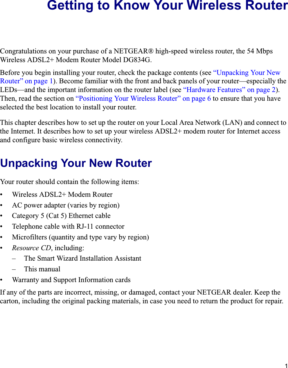 1Getting to Know Your Wireless RouterCongratulations on your purchase of a NETGEAR® high-speed wireless router, the 54 Mbps Wireless ADSL2+ Modem Router Model DG834G.Before you begin installing your router, check the package contents (see “Unpacking Your New Router” on page 1). Become familiar with the front and back panels of your router—especially the LEDs—and the important information on the router label (see “Hardware Features” on page 2).Then, read the section on “Positioning Your Wireless Router” on page 6 to ensure that you have selected the best location to install your router. This chapter describes how to set up the router on your Local Area Network (LAN) and connect to the Internet. It describes how to set up your wireless ADSL2+ modem router for Internet access and configure basic wireless connectivity.Unpacking Your New RouterYour router should contain the following items:• Wireless ADSL2+ Modem Router• AC power adapter (varies by region)• Category 5 (Cat 5) Ethernet cable• Telephone cable with RJ-11 connector• Microfilters (quantity and type vary by region)•Resource CD, including:– The Smart Wizard Installation Assistant– This manual• Warranty and Support Information cardsIf any of the parts are incorrect, missing, or damaged, contact your NETGEAR dealer. Keep the carton, including the original packing materials, in case you need to return the product for repair.