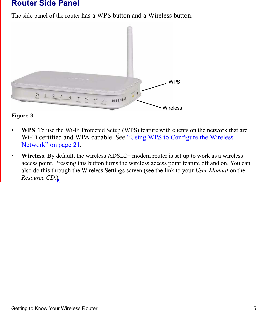 Getting to Know Your Wireless Router 5Router Side PanelThe side panel of the router has a WPS button and a Wireless button.•WPS. To use the Wi-Fi Protected Setup (WPS) feature with clients on the network that are Wi-Fi certified and WPA capable. See “Using WPS to Configure the Wireless Network” on page 21.•Wireless. By default, the wireless ADSL2+ modem router is set up to work as a wireless access point. Pressing this button turns the wireless access point feature off and on. You can also do this through the Wireless Settings screen (see the link to your User Manual on the Resource CD.)Figure 3WPSWireless