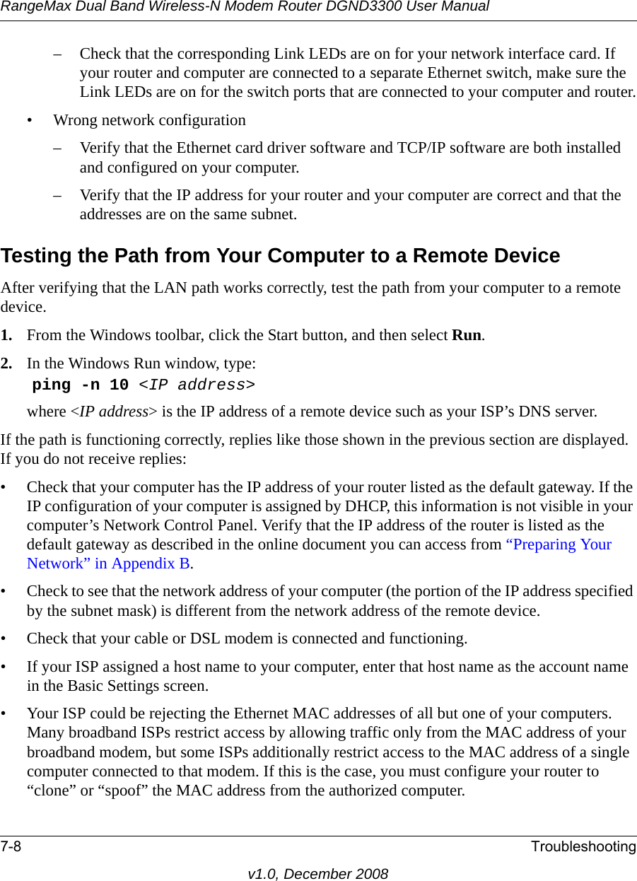 RangeMax Dual Band Wireless-N Modem Router DGND3300 User Manual7-8 Troubleshootingv1.0, December 2008– Check that the corresponding Link LEDs are on for your network interface card. If your router and computer are connected to a separate Ethernet switch, make sure the Link LEDs are on for the switch ports that are connected to your computer and router.• Wrong network configuration– Verify that the Ethernet card driver software and TCP/IP software are both installed and configured on your computer.– Verify that the IP address for your router and your computer are correct and that the addresses are on the same subnet.Testing the Path from Your Computer to a Remote DeviceAfter verifying that the LAN path works correctly, test the path from your computer to a remote device. 1. From the Windows toolbar, click the Start button, and then select Run.2. In the Windows Run window, type:ping -n 10 &lt;IP address&gt;where &lt;IP address&gt; is the IP address of a remote device such as your ISP’s DNS server.If the path is functioning correctly, replies like those shown in the previous section are displayed. If you do not receive replies:• Check that your computer has the IP address of your router listed as the default gateway. If the IP configuration of your computer is assigned by DHCP, this information is not visible in your computer’s Network Control Panel. Verify that the IP address of the router is listed as the default gateway as described in the online document you can access from “Preparing Your Network” in Appendix B.• Check to see that the network address of your computer (the portion of the IP address specified by the subnet mask) is different from the network address of the remote device.• Check that your cable or DSL modem is connected and functioning.• If your ISP assigned a host name to your computer, enter that host name as the account name in the Basic Settings screen.• Your ISP could be rejecting the Ethernet MAC addresses of all but one of your computers. Many broadband ISPs restrict access by allowing traffic only from the MAC address of your broadband modem, but some ISPs additionally restrict access to the MAC address of a single computer connected to that modem. If this is the case, you must configure your router to “clone” or “spoof” the MAC address from the authorized computer. 