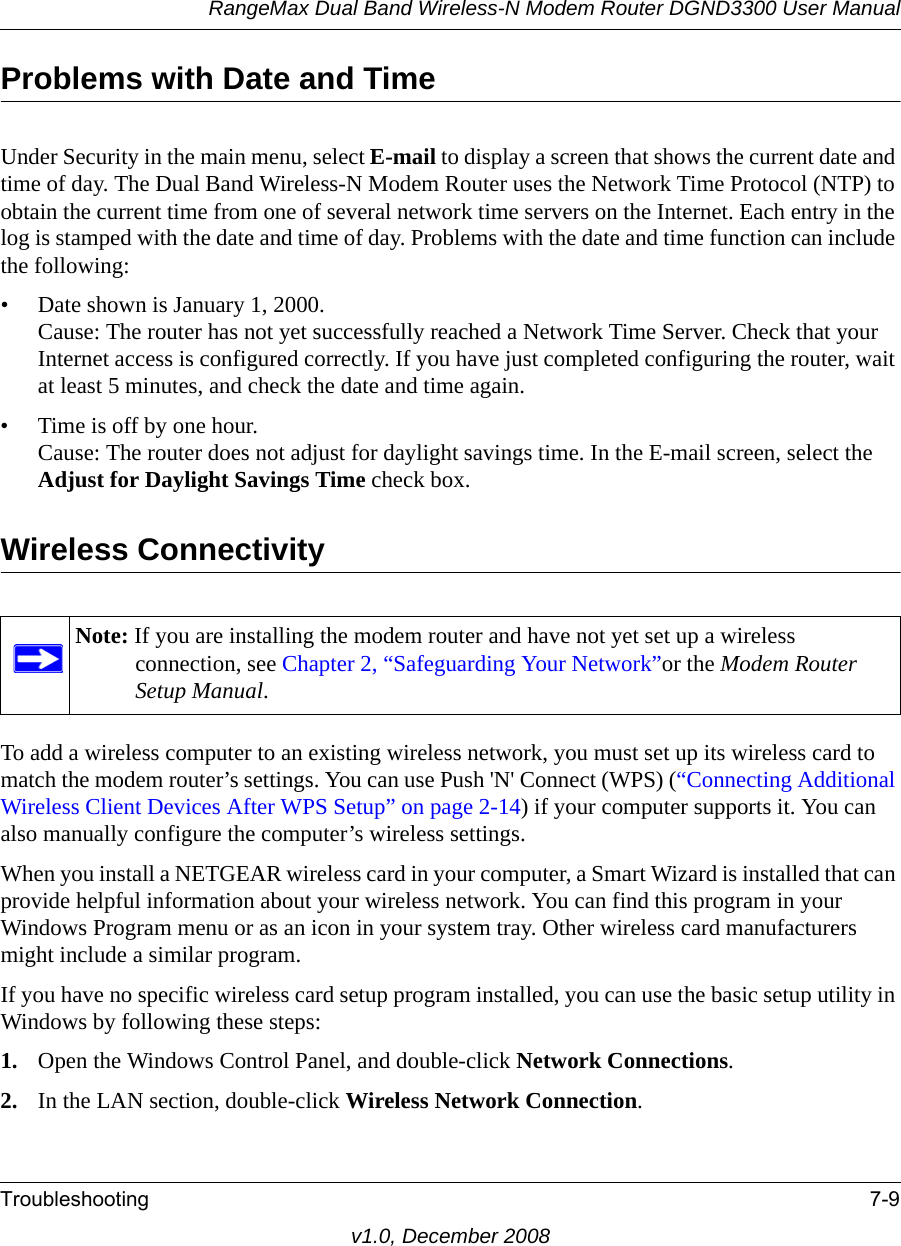 RangeMax Dual Band Wireless-N Modem Router DGND3300 User ManualTroubleshooting 7-9v1.0, December 2008Problems with Date and TimeUnder Security in the main menu, select E-mail to display a screen that shows the current date and time of day. The Dual Band Wireless-N Modem Router uses the Network Time Protocol (NTP) to obtain the current time from one of several network time servers on the Internet. Each entry in the log is stamped with the date and time of day. Problems with the date and time function can include the following:• Date shown is January 1, 2000.Cause: The router has not yet successfully reached a Network Time Server. Check that your Internet access is configured correctly. If you have just completed configuring the router, wait at least 5 minutes, and check the date and time again.• Time is off by one hour. Cause: The router does not adjust for daylight savings time. In the E-mail screen, select the Adjust for Daylight Savings Time check box.Wireless ConnectivityTo add a wireless computer to an existing wireless network, you must set up its wireless card to match the modem router’s settings. You can use Push &apos;N&apos; Connect (WPS) (“Connecting Additional Wireless Client Devices After WPS Setup” on page 2-14) if your computer supports it. You can also manually configure the computer’s wireless settings.When you install a NETGEAR wireless card in your computer, a Smart Wizard is installed that can provide helpful information about your wireless network. You can find this program in your Windows Program menu or as an icon in your system tray. Other wireless card manufacturers might include a similar program. If you have no specific wireless card setup program installed, you can use the basic setup utility in Windows by following these steps:1. Open the Windows Control Panel, and double-click Network Connections.2. In the LAN section, double-click Wireless Network Connection.Note: If you are installing the modem router and have not yet set up a wireless connection, see Chapter 2, “Safeguarding Your Network”or the Modem Router Setup Manual.