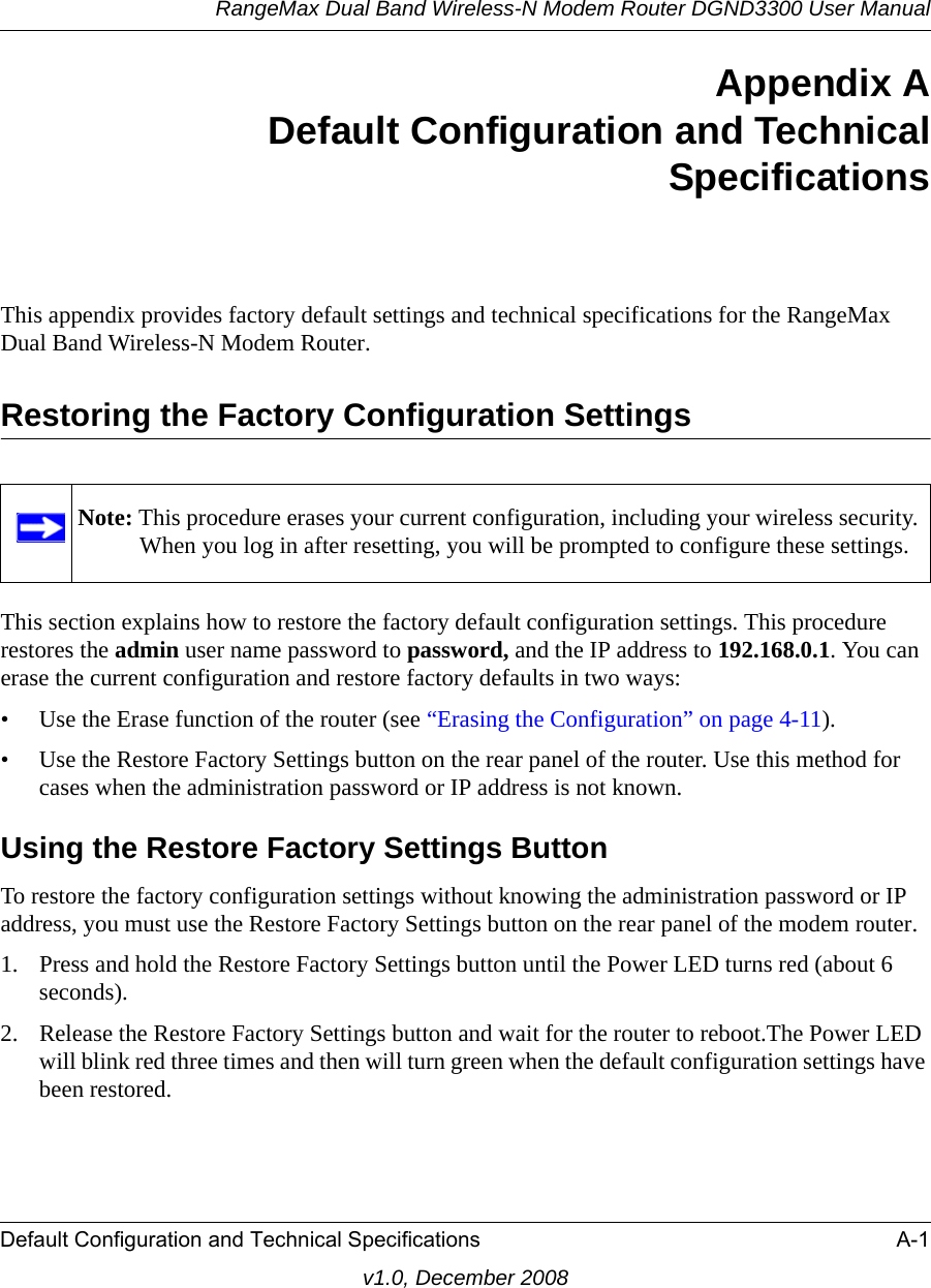 RangeMax Dual Band Wireless-N Modem Router DGND3300 User ManualDefault Configuration and Technical Specifications A-1v1.0, December 2008Appendix ADefault Configuration and TechnicalSpecificationsThis appendix provides factory default settings and technical specifications for the RangeMax Dual Band Wireless-N Modem Router.Restoring the Factory Configuration SettingsThis section explains how to restore the factory default configuration settings. This procedure restores the admin user name password to password, and the IP address to 192.168.0.1. You can erase the current configuration and restore factory defaults in two ways:• Use the Erase function of the router (see “Erasing the Configuration” on page 4-11).• Use the Restore Factory Settings button on the rear panel of the router. Use this method for cases when the administration password or IP address is not known.Using the Restore Factory Settings ButtonTo restore the factory configuration settings without knowing the administration password or IP address, you must use the Restore Factory Settings button on the rear panel of the modem router.1. Press and hold the Restore Factory Settings button until the Power LED turns red (about 6 seconds).2. Release the Restore Factory Settings button and wait for the router to reboot.The Power LED will blink red three times and then will turn green when the default configuration settings have been restored.Note: This procedure erases your current configuration, including your wireless security. When you log in after resetting, you will be prompted to configure these settings.