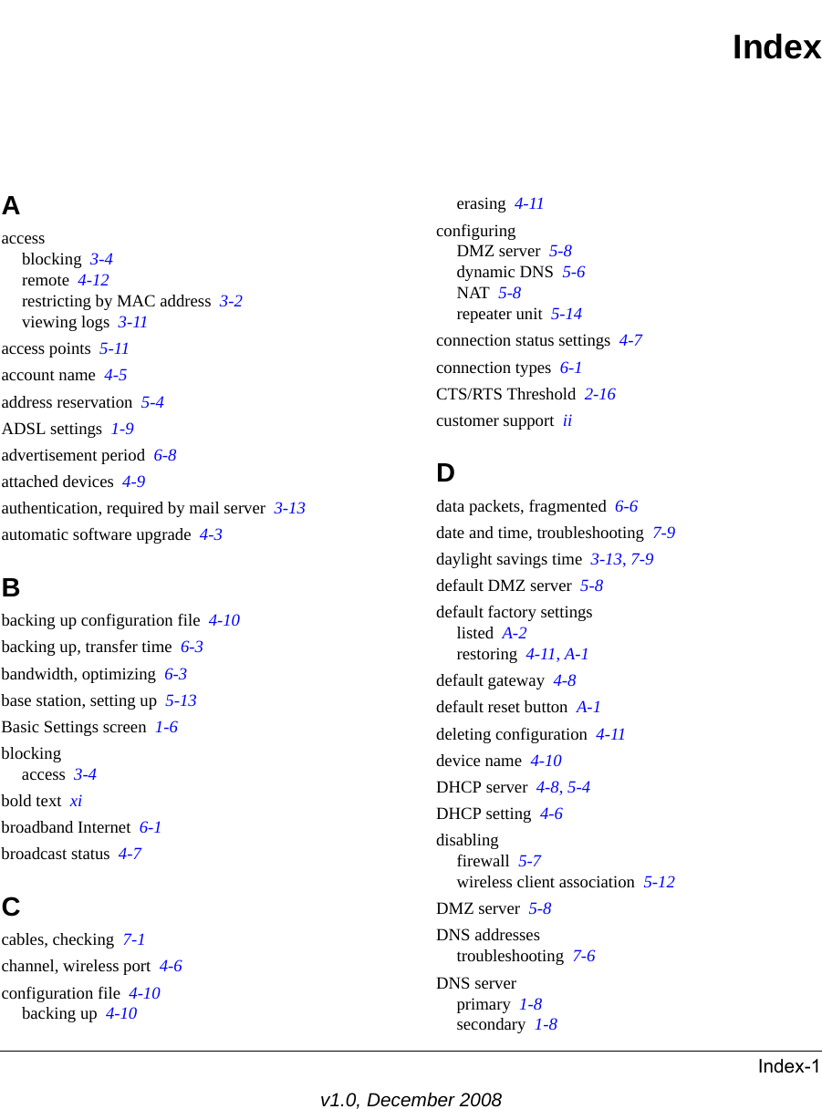 Index-1v1.0, December 2008IndexAaccessblocking  3-4remote  4-12restricting by MAC address  3-2viewing logs  3-11access points  5-11account name  4-5address reservation  5-4ADSL settings  1-9advertisement period  6-8attached devices  4-9authentication, required by mail server  3-13automatic software upgrade  4-3Bbacking up configuration file  4-10backing up, transfer time  6-3bandwidth, optimizing  6-3base station, setting up  5-13Basic Settings screen  1-6blockingaccess  3-4bold text  xibroadband Internet  6-1broadcast status  4-7Ccables, checking  7-1channel, wireless port  4-6configuration file  4-10backing up  4-10erasing  4-11configuringDMZ server  5-8dynamic DNS  5-6NAT  5-8repeater unit  5-14connection status settings  4-7connection types  6-1CTS/RTS Threshold  2-16customer support  iiDdata packets, fragmented  6-6date and time, troubleshooting  7-9daylight savings time  3-13, 7-9default DMZ server  5-8default factory settingslisted  A-2restoring  4-11, A-1default gateway  4-8default reset button  A-1deleting configuration  4-11device name  4-10DHCP server  4-8, 5-4DHCP setting  4-6disablingfirewall  5-7wireless client association  5-12DMZ server  5-8DNS addressestroubleshooting  7-6DNS serverprimary  1-8secondary  1-8