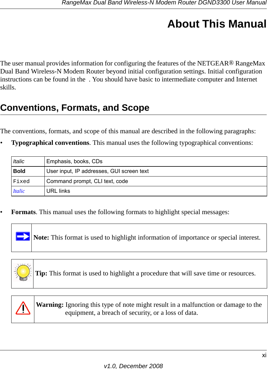 RangeMax Dual Band Wireless-N Modem Router DGND3300 User Manualxiv1.0, December 2008About This ManualThe user manual provides information for configuring the features of the NETGEAR® RangeMax Dual Band Wireless-N Modem Router beyond initial configuration settings. Initial configuration instructions can be found in the  . You should have basic to intermediate computer and Internet skills. Conventions, Formats, and ScopeThe conventions, formats, and scope of this manual are described in the following paragraphs:•Typographical conventions. This manual uses the following typographical conventions:•Formats. This manual uses the following formats to highlight special messages:Italic Emphasis, books, CDsBold User input, IP addresses, GUI screen textFixed Command prompt, CLI text, code Italic URL linksNote: This format is used to highlight information of importance or special interest.Tip: This format is used to highlight a procedure that will save time or resources.Warning: Ignoring this type of note might result in a malfunction or damage to the equipment, a breach of security, or a loss of data.