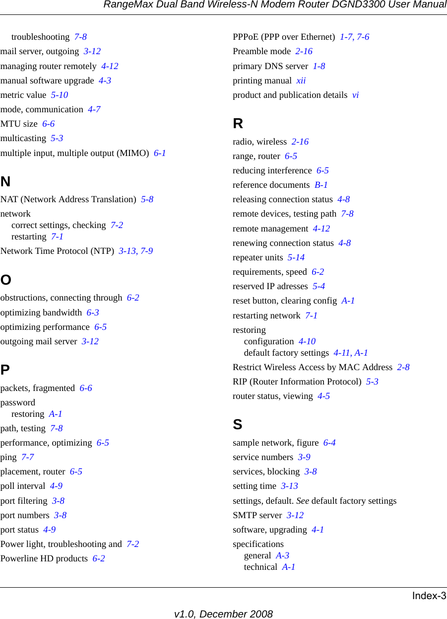 RangeMax Dual Band Wireless-N Modem Router DGND3300 User ManualIndex-3v1.0, December 2008troubleshooting  7-8mail server, outgoing  3-12managing router remotely  4-12manual software upgrade  4-3metric value  5-10mode, communication  4-7MTU size  6-6multicasting  5-3multiple input, multiple output (MIMO)  6-1NNAT (Network Address Translation)  5-8networkcorrect settings, checking  7-2restarting  7-1Network Time Protocol (NTP)  3-13, 7-9Oobstructions, connecting through  6-2optimizing bandwidth  6-3optimizing performance  6-5outgoing mail server  3-12Ppackets, fragmented  6-6passwordrestoring  A-1path, testing  7-8performance, optimizing  6-5ping  7-7placement, router  6-5poll interval  4-9port filtering  3-8port numbers  3-8port status  4-9Power light, troubleshooting and  7-2Powerline HD products  6-2PPPoE (PPP over Ethernet)  1-7, 7-6Preamble mode  2-16primary DNS server  1-8printing manual  xiiproduct and publication details  viRradio, wireless  2-16range, router  6-5reducing interference  6-5reference documents  B-1releasing connection status  4-8remote devices, testing path  7-8remote management  4-12renewing connection status  4-8repeater units  5-14requirements, speed  6-2reserved IP adresses  5-4reset button, clearing config  A-1restarting network  7-1restoringconfiguration  4-10default factory settings  4-11, A-1Restrict Wireless Access by MAC Address  2-8RIP (Router Information Protocol)  5-3router status, viewing  4-5Ssample network, figure  6-4service numbers  3-9services, blocking  3-8setting time  3-13settings, default. See default factory settingsSMTP server  3-12software, upgrading  4-1specificationsgeneral  A-3technical  A-1