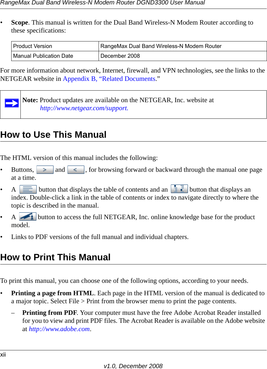 RangeMax Dual Band Wireless-N Modem Router DGND3300 User Manualxiiv1.0, December 2008•Scope. This manual is written for the Dual Band Wireless-N Modem Router according to these specifications:For more information about network, Internet, firewall, and VPN technologies, see the links to the NETGEAR website in Appendix B, “Related Documents.”  How to Use This ManualThe HTML version of this manual includes the following:• Buttons,  and  , for browsing forward or backward through the manual one page at a time.• A  button that displays the table of contents and an  button that displays an index. Double-click a link in the table of contents or index to navigate directly to where the topic is described in the manual.• A  button to access the full NETGEAR, Inc. online knowledge base for the product model.• Links to PDF versions of the full manual and individual chapters.How to Print This ManualTo print this manual, you can choose one of the following options, according to your needs.•Printing a page from HTML. Each page in the HTML version of the manual is dedicated to a major topic. Select File &gt; Print from the browser menu to print the page contents. –Printing from PDF. Your computer must have the free Adobe Acrobat Reader installed for you to view and print PDF files. The Acrobat Reader is available on the Adobe website at http://www.adobe.com.Product Version RangeMax Dual Band Wireless-N Modem RouterManual Publication Date December 2008Note: Product updates are available on the NETGEAR, Inc. website athttp://www.netgear.com/support.