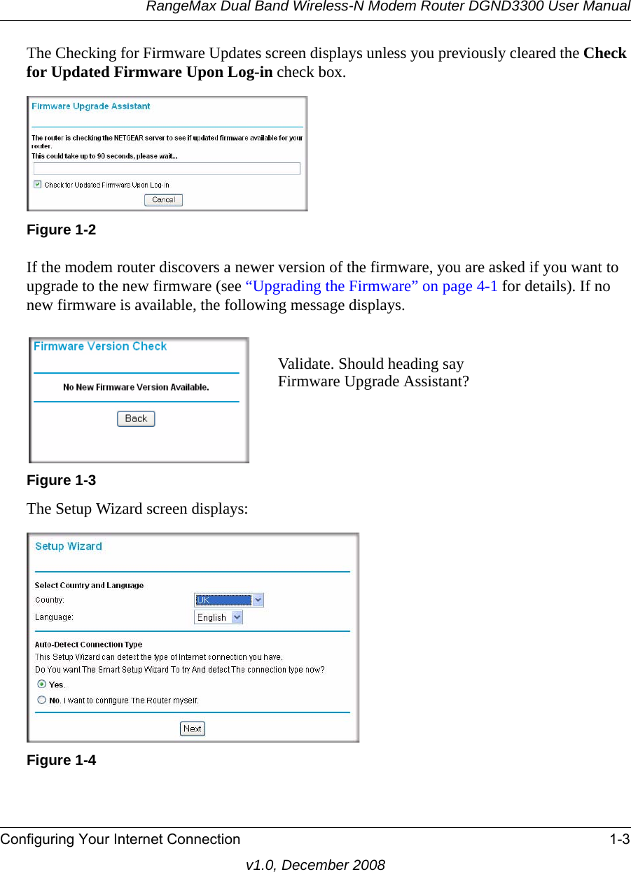 RangeMax Dual Band Wireless-N Modem Router DGND3300 User ManualConfiguring Your Internet Connection 1-3v1.0, December 2008The Checking for Firmware Updates screen displays unless you previously cleared the Check for Updated Firmware Upon Log-in check box.If the modem router discovers a newer version of the firmware, you are asked if you want to upgrade to the new firmware (see “Upgrading the Firmware” on page 4-1 for details). If no new firmware is available, the following message displays.The Setup Wizard screen displays:Figure 1-2Figure 1-3Figure 1-4Validate. Should heading sayFirmware Upgrade Assistant?