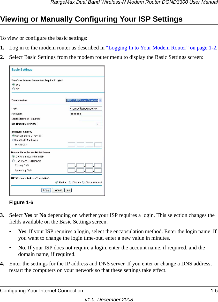 RangeMax Dual Band Wireless-N Modem Router DGND3300 User ManualConfiguring Your Internet Connection 1-5v1.0, December 2008Viewing or Manually Configuring Your ISP SettingsTo view or configure the basic settings: 1. Log in to the modem router as described in “Logging In to Your Modem Router” on page 1-2.2. Select Basic Settings from the modem router menu to display the Basic Settings screen:3. Select Yes or No depending on whether your ISP requires a login. This selection changes the fields available on the Basic Settings screen.•Yes. If your ISP requires a login, select the encapsulation method. Enter the login name. If you want to change the login time-out, enter a new value in minutes.•No. If your ISP does not require a login, enter the account name, if required, and the domain name, if required.4. Enter the settings for the IP address and DNS server. If you enter or change a DNS address, restart the computers on your network so that these settings take effect.Figure 1-6
