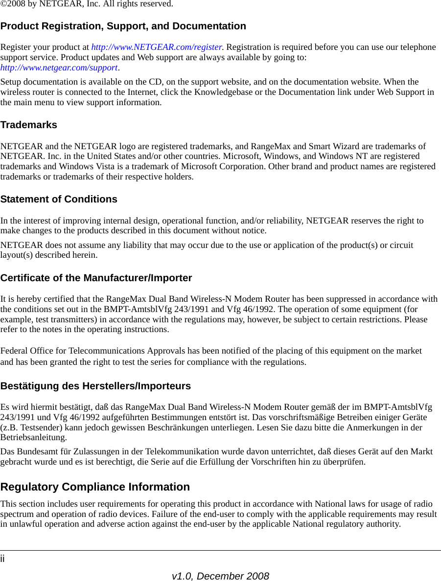 v1.0, December 2008ii©2008 by NETGEAR, Inc. All rights reserved.Product Registration, Support, and DocumentationRegister your product at http://www.NETGEAR.com/register. Registration is required before you can use our telephone support service. Product updates and Web support are always available by going to:http://www.netgear.com/support. Setup documentation is available on the CD, on the support website, and on the documentation website. When the wireless router is connected to the Internet, click the Knowledgebase or the Documentation link under Web Support in the main menu to view support information.TrademarksNETGEAR and the NETGEAR logo are registered trademarks, and RangeMax and Smart Wizard are trademarks of NETGEAR. Inc. in the United States and/or other countries. Microsoft, Windows, and Windows NT are registered trademarks and Windows Vista is a trademark of Microsoft Corporation. Other brand and product names are registered trademarks or trademarks of their respective holders.Statement of ConditionsIn the interest of improving internal design, operational function, and/or reliability, NETGEAR reserves the right to make changes to the products described in this document without notice.NETGEAR does not assume any liability that may occur due to the use or application of the product(s) or circuit layout(s) described herein.Certificate of the Manufacturer/ImporterIt is hereby certified that the RangeMax Dual Band Wireless-N Modem Router has been suppressed in accordance with the conditions set out in the BMPT-AmtsblVfg 243/1991 and Vfg 46/1992. The operation of some equipment (for example, test transmitters) in accordance with the regulations may, however, be subject to certain restrictions. Please refer to the notes in the operating instructions. Federal Office for Telecommunications Approvals has been notified of the placing of this equipment on the market and has been granted the right to test the series for compliance with the regulations. Bestätigung des Herstellers/ImporteursEs wird hiermit bestätigt, daß das RangeMax Dual Band Wireless-N Modem Router gemäß der im BMPT-AmtsblVfg 243/1991 und Vfg 46/1992 aufgeführten Bestimmungen entstört ist. Das vorschriftsmäßige Betreiben einiger Geräte (z.B. Testsender) kann jedoch gewissen Beschränkungen unterliegen. Lesen Sie dazu bitte die Anmerkungen in der Betriebsanleitung.Das Bundesamt für Zulassungen in der Telekommunikation wurde davon unterrichtet, daß dieses Gerät auf den Markt gebracht wurde und es ist berechtigt, die Serie auf die Erfüllung der Vorschriften hin zu überprüfen.Regulatory Compliance InformationThis section includes user requirements for operating this product in accordance with National laws for usage of radio spectrum and operation of radio devices. Failure of the end-user to comply with the applicable requirements may result in unlawful operation and adverse action against the end-user by the applicable National regulatory authority.