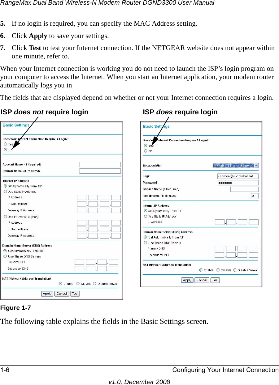 RangeMax Dual Band Wireless-N Modem Router DGND3300 User Manual1-6 Configuring Your Internet Connectionv1.0, December 20085. If no login is required, you can specify the MAC Address setting.6. Click Apply to save your settings.7. Click Test to test your Internet connection. If the NETGEAR website does not appear within one minute, refer to.When your Internet connection is working you do not need to launch the ISP’s login program on your computer to access the Internet. When you start an Internet application, your modem router automatically logs you inThe fields that are displayed depend on whether or not your Internet connection requires a login.The following table explains the fields in the Basic Settings screen. Figure 1-7ISP does not require login ISP does require login