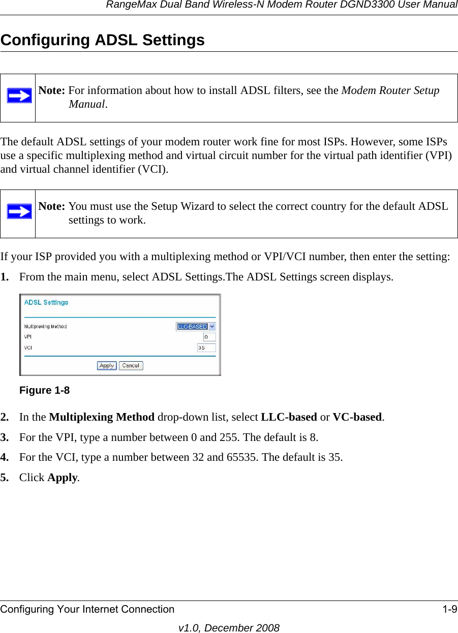 RangeMax Dual Band Wireless-N Modem Router DGND3300 User ManualConfiguring Your Internet Connection 1-9v1.0, December 2008Configuring ADSL SettingsThe default ADSL settings of your modem router work fine for most ISPs. However, some ISPs use a specific multiplexing method and virtual circuit number for the virtual path identifier (VPI) and virtual channel identifier (VCI).If your ISP provided you with a multiplexing method or VPI/VCI number, then enter the setting:1. From the main menu, select ADSL Settings.The ADSL Settings screen displays.2. In the Multiplexing Method drop-down list, select LLC-based or VC-based.3. For the VPI, type a number between 0 and 255. The default is 8.4. For the VCI, type a number between 32 and 65535. The default is 35.5. Click Apply.Note: For information about how to install ADSL filters, see the Modem Router Setup Manual.Note: You must use the Setup Wizard to select the correct country for the default ADSL settings to work.Figure 1-8