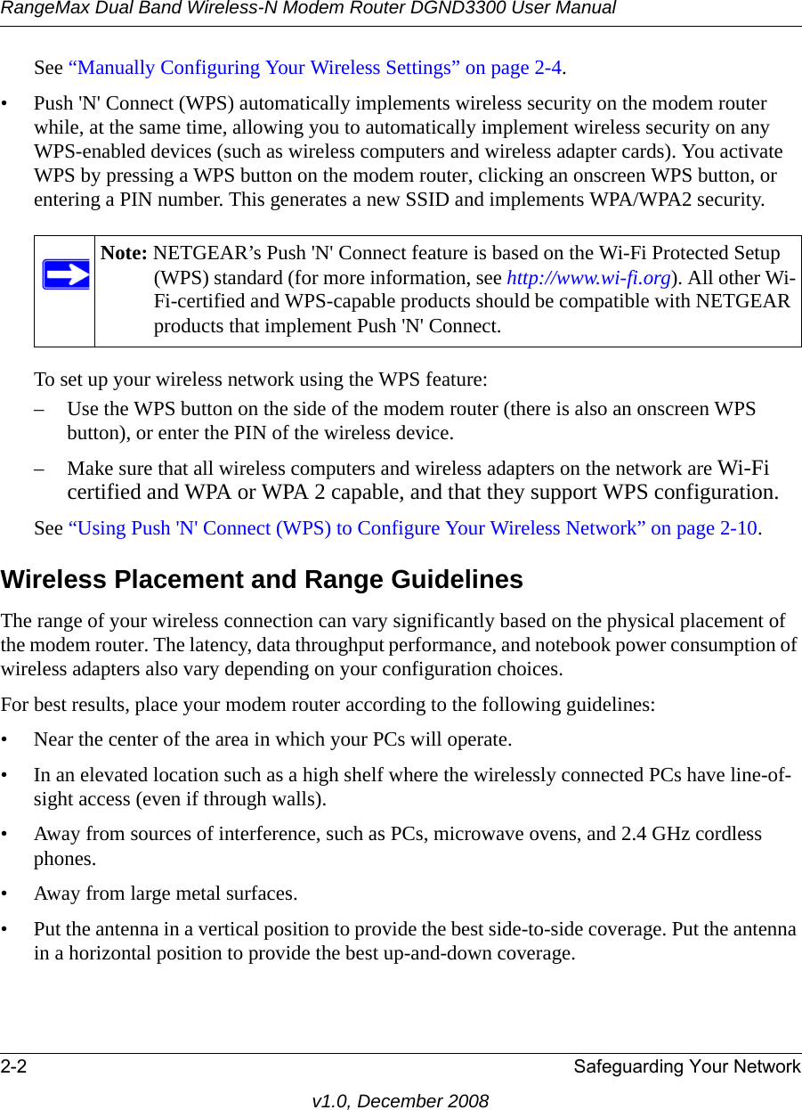 RangeMax Dual Band Wireless-N Modem Router DGND3300 User Manual2-2 Safeguarding Your Networkv1.0, December 2008See “Manually Configuring Your Wireless Settings” on page 2-4.• Push &apos;N&apos; Connect (WPS) automatically implements wireless security on the modem router while, at the same time, allowing you to automatically implement wireless security on any WPS-enabled devices (such as wireless computers and wireless adapter cards). You activate WPS by pressing a WPS button on the modem router, clicking an onscreen WPS button, or entering a PIN number. This generates a new SSID and implements WPA/WPA2 security.To set up your wireless network using the WPS feature:– Use the WPS button on the side of the modem router (there is also an onscreen WPS button), or enter the PIN of the wireless device. – Make sure that all wireless computers and wireless adapters on the network are Wi-Fi certified and WPA or WPA 2 capable, and that they support WPS configuration.See “Using Push &apos;N&apos; Connect (WPS) to Configure Your Wireless Network” on page 2-10.Wireless Placement and Range GuidelinesThe range of your wireless connection can vary significantly based on the physical placement of the modem router. The latency, data throughput performance, and notebook power consumption of wireless adapters also vary depending on your configuration choices.For best results, place your modem router according to the following guidelines:• Near the center of the area in which your PCs will operate.• In an elevated location such as a high shelf where the wirelessly connected PCs have line-of-sight access (even if through walls).• Away from sources of interference, such as PCs, microwave ovens, and 2.4 GHz cordless phones.• Away from large metal surfaces.• Put the antenna in a vertical position to provide the best side-to-side coverage. Put the antenna in a horizontal position to provide the best up-and-down coverage. Note: NETGEAR’s Push &apos;N&apos; Connect feature is based on the Wi-Fi Protected Setup (WPS) standard (for more information, see http://www.wi-fi.org). All other Wi-Fi-certified and WPS-capable products should be compatible with NETGEAR products that implement Push &apos;N&apos; Connect.
