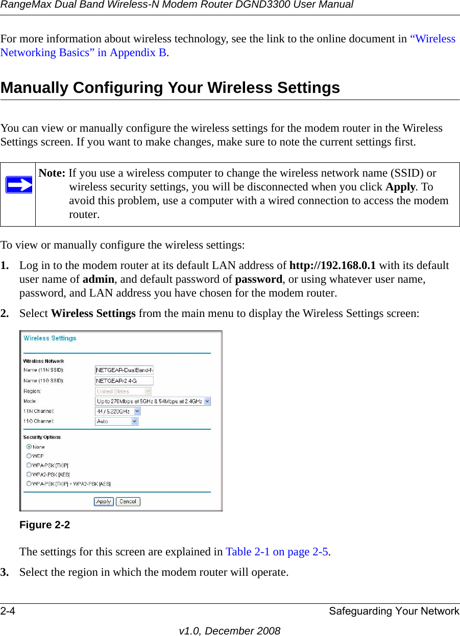 RangeMax Dual Band Wireless-N Modem Router DGND3300 User Manual2-4 Safeguarding Your Networkv1.0, December 2008For more information about wireless technology, see the link to the online document in “Wireless Networking Basics” in Appendix B.Manually Configuring Your Wireless SettingsYou can view or manually configure the wireless settings for the modem router in the Wireless Settings screen. If you want to make changes, make sure to note the current settings first. To view or manually configure the wireless settings:1. Log in to the modem router at its default LAN address of http://192.168.0.1 with its default user name of admin, and default password of password, or using whatever user name, password, and LAN address you have chosen for the modem router.2. Select Wireless Settings from the main menu to display the Wireless Settings screen:The settings for this screen are explained in Table 2-1 on page 2-5.3. Select the region in which the modem router will operate. Note: If you use a wireless computer to change the wireless network name (SSID) or wireless security settings, you will be disconnected when you click Apply. To avoid this problem, use a computer with a wired connection to access the modem router.Figure 2-2