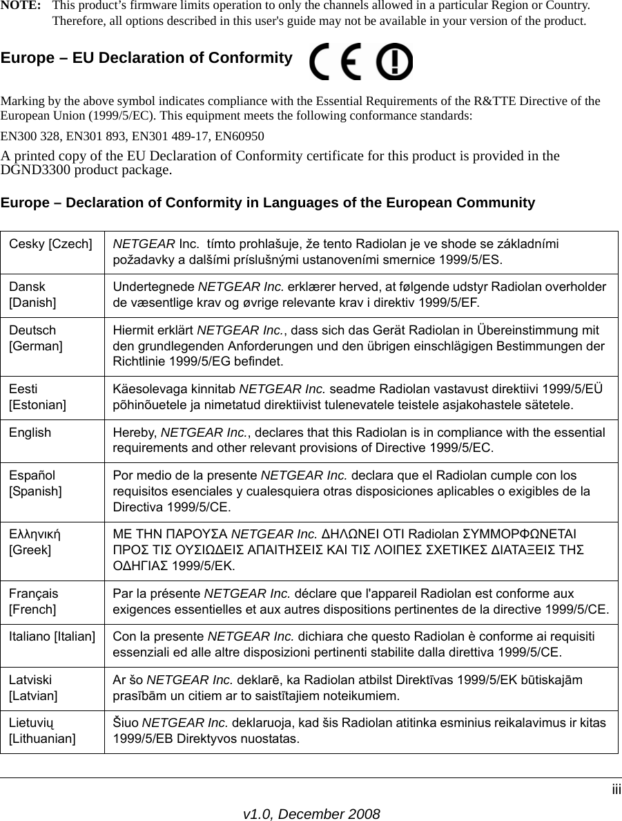 v1.0, December 2008iiiNOTE: This product’s firmware limits operation to only the channels allowed in a particular Region or Country. Therefore, all options described in this user&apos;s guide may not be available in your version of the product.Europe – EU Declaration of Conformity Marking by the above symbol indicates compliance with the Essential Requirements of the R&amp;TTE Directive of the European Union (1999/5/EC). This equipment meets the following conformance standards:EN300 328, EN301 893, EN301 489-17, EN60950A printed copy of the EU Declaration of Conformity certificate for this product is provided in the DGND3300 product package. Europe – Declaration of Conformity in Languages of the European CommunityCesky [Czech] NETGEAR Inc.  tímto prohlašuje, že tento Radiolan je ve shode se základními požadavky a dalšími príslušnými ustanoveními smernice 1999/5/ES.Dansk [Danish]Undertegnede NETGEAR Inc. erklærer herved, at følgende udstyr Radiolan overholder de væsentlige krav og øvrige relevante krav i direktiv 1999/5/EF.Deutsch [German]Hiermit erklärt NETGEAR Inc., dass sich das Gerät Radiolan in Übereinstimmung mit den grundlegenden Anforderungen und den übrigen einschlägigen Bestimmungen der Richtlinie 1999/5/EG befindet.Eesti [Estonian]Käesolevaga kinnitab NETGEAR Inc. seadme Radiolan vastavust direktiivi 1999/5/EÜ põhinõuetele ja nimetatud direktiivist tulenevatele teistele asjakohastele sätetele.English Hereby, NETGEAR Inc., declares that this Radiolan is in compliance with the essential requirements and other relevant provisions of Directive 1999/5/EC.Español [Spanish]Por medio de la presente NETGEAR Inc. declara que el Radiolan cumple con los requisitos esenciales y cualesquiera otras disposiciones aplicables o exigibles de la Directiva 1999/5/CE.Ελληνική [Greek]ΜΕ ΤΗΝ ΠΑΡΟΥΣΑ NETGEAR Inc. ΔΗΛΩΝΕΙ ΟΤΙ Radiolan ΣΥΜΜΟΡΦΩΝΕΤΑΙ ΠΡΟΣ ΤΙΣ ΟΥΣΙΩΔΕΙΣ ΑΠΑΙΤΗΣΕΙΣ ΚΑΙ ΤΙΣ ΛΟΙΠΕΣ ΣΧΕΤΙΚΕΣ ΔΙΑΤΑΞΕΙΣ ΤΗΣ ΟΔΗΓΙΑΣ 1999/5/ΕΚ.Français [French]Par la présente NETGEAR Inc. déclare que l&apos;appareil Radiolan est conforme aux exigences essentielles et aux autres dispositions pertinentes de la directive 1999/5/CE.Italiano [Italian] Con la presente NETGEAR Inc. dichiara che questo Radiolan è conforme ai requisiti essenziali ed alle altre disposizioni pertinenti stabilite dalla direttiva 1999/5/CE.Latviski [Latvian]Ar šo NETGEAR Inc. deklarē, ka Radiolan atbilst Direktīvas 1999/5/EK būtiskajām prasībām un citiem ar to saistītajiem noteikumiem.Lietuvių [Lithuanian] Šiuo NETGEAR Inc. deklaruoja, kad šis Radiolan atitinka esminius reikalavimus ir kitas 1999/5/EB Direktyvos nuostatas. 