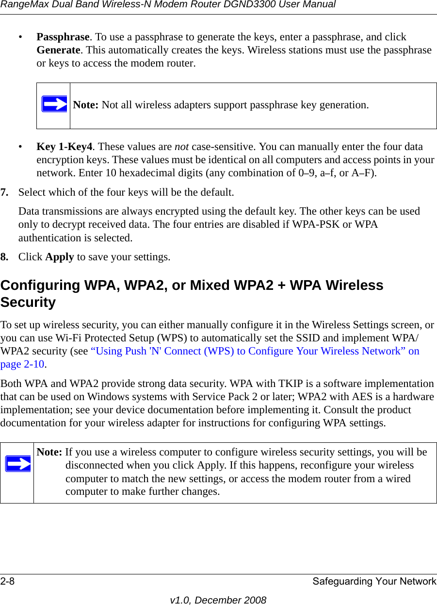 RangeMax Dual Band Wireless-N Modem Router DGND3300 User Manual2-8 Safeguarding Your Networkv1.0, December 2008•Passphrase. To use a passphrase to generate the keys, enter a passphrase, and click Generate. This automatically creates the keys. Wireless stations must use the passphrase or keys to access the modem router. •Key 1-Key4. These values are not case-sensitive. You can manually enter the four data encryption keys. These values must be identical on all computers and access points in your network. Enter 10 hexadecimal digits (any combination of 0–9, a–f, or A–F).7. Select which of the four keys will be the default. Data transmissions are always encrypted using the default key. The other keys can be used only to decrypt received data. The four entries are disabled if WPA-PSK or WPA authentication is selected. 8. Click Apply to save your settings.Configuring WPA, WPA2, or Mixed WPA2 + WPA Wireless SecurityTo set up wireless security, you can either manually configure it in the Wireless Settings screen, or you can use Wi-Fi Protected Setup (WPS) to automatically set the SSID and implement WPA/WPA2 security (see “Using Push &apos;N&apos; Connect (WPS) to Configure Your Wireless Network” on page 2-10. Both WPA and WPA2 provide strong data security. WPA with TKIP is a software implementation that can be used on Windows systems with Service Pack 2 or later; WPA2 with AES is a hardware implementation; see your device documentation before implementing it. Consult the product documentation for your wireless adapter for instructions for configuring WPA settings.Note: Not all wireless adapters support passphrase key generation.Note: If you use a wireless computer to configure wireless security settings, you will be disconnected when you click Apply. If this happens, reconfigure your wireless computer to match the new settings, or access the modem router from a wired computer to make further changes.