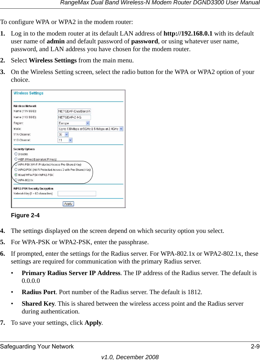 RangeMax Dual Band Wireless-N Modem Router DGND3300 User ManualSafeguarding Your Network 2-9v1.0, December 2008To configure WPA or WPA2 in the modem router:1. Log in to the modem router at its default LAN address of http://192.168.0.1 with its default user name of admin and default password of password, or using whatever user name, password, and LAN address you have chosen for the modem router.2. Select Wireless Settings from the main menu. 3. On the Wireless Setting screen, select the radio button for the WPA or WPA2 option of your choice.4. The settings displayed on the screen depend on which security option you select.5. For WPA-PSK or WPA2-PSK, enter the passphrase. 6. If prompted, enter the settings for the Radius server. For WPA-802.1x or WPA2-802.1x, these settings are required for communication with the primary Radius server. •Primary Radius Server IP Address. The IP address of the Radius server. The default is 0.0.0.0•Radius Port. Port number of the Radius server. The default is 1812.•Shared Key. This is shared between the wireless access point and the Radius server during authentication. 7. To save your settings, click Apply.Figure 2-4