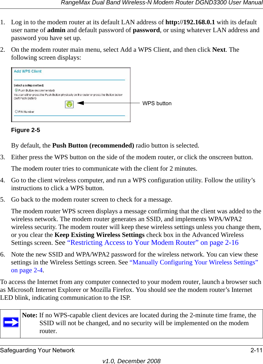 RangeMax Dual Band Wireless-N Modem Router DGND3300 User ManualSafeguarding Your Network 2-11v1.0, December 20081. Log in to the modem router at its default LAN address of http://192.168.0.1 with its default user name of admin and default password of password, or using whatever LAN address and password you have set up.2. On the modem router main menu, select Add a WPS Client, and then click Next. The following screen displays:By default, the Push Button (recommended) radio button is selected.3. Either press the WPS button on the side of the modem router, or click the onscreen button.The modem router tries to communicate with the client for 2 minutes.4. Go to the client wireless computer, and run a WPS configuration utility. Follow the utility’s instructions to click a WPS button.5. Go back to the modem router screen to check for a message.The modem router WPS screen displays a message confirming that the client was added to the wireless network. The modem router generates an SSID, and implements WPA/WPA2 wireless security. The modem router will keep these wireless settings unless you change them, or you clear the Keep Existing Wireless Settings check box in the Advanced Wireless Settings screen. See “Restricting Access to Your Modem Router” on page 2-166. Note the new SSID and WPA/WPA2 password for the wireless network. You can view these settings in the Wireless Settings screen. See “Manually Configuring Your Wireless Settings” on page 2-4.To access the Internet from any computer connected to your modem router, launch a browser such as Microsoft Internet Explorer or Mozilla Firefox. You should see the modem router’s Internet LED blink, indicating communication to the ISP.Figure 2-5Note: If no WPS-capable client devices are located during the 2-minute time frame, the SSID will not be changed, and no security will be implemented on the modem router.WPS button