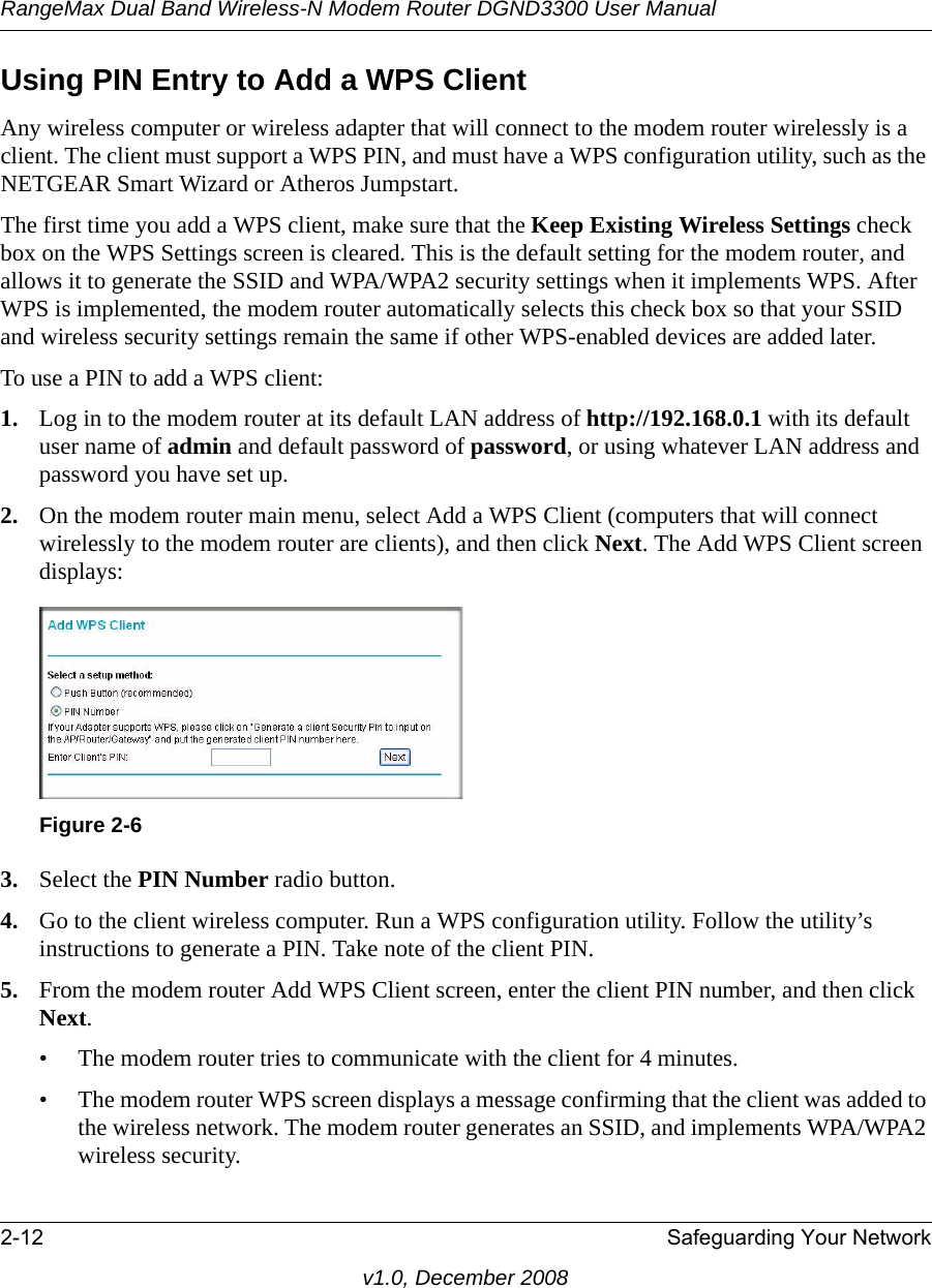 RangeMax Dual Band Wireless-N Modem Router DGND3300 User Manual2-12 Safeguarding Your Networkv1.0, December 2008Using PIN Entry to Add a WPS ClientAny wireless computer or wireless adapter that will connect to the modem router wirelessly is a client. The client must support a WPS PIN, and must have a WPS configuration utility, such as the NETGEAR Smart Wizard or Atheros Jumpstart.The first time you add a WPS client, make sure that the Keep Existing Wireless Settings check box on the WPS Settings screen is cleared. This is the default setting for the modem router, and allows it to generate the SSID and WPA/WPA2 security settings when it implements WPS. After WPS is implemented, the modem router automatically selects this check box so that your SSID and wireless security settings remain the same if other WPS-enabled devices are added later.To use a PIN to add a WPS client: 1. Log in to the modem router at its default LAN address of http://192.168.0.1 with its default user name of admin and default password of password, or using whatever LAN address and password you have set up.2. On the modem router main menu, select Add a WPS Client (computers that will connect wirelessly to the modem router are clients), and then click Next. The Add WPS Client screen displays:3. Select the PIN Number radio button.4. Go to the client wireless computer. Run a WPS configuration utility. Follow the utility’s instructions to generate a PIN. Take note of the client PIN.5. From the modem router Add WPS Client screen, enter the client PIN number, and then click Next.• The modem router tries to communicate with the client for 4 minutes.• The modem router WPS screen displays a message confirming that the client was added to the wireless network. The modem router generates an SSID, and implements WPA/WPA2 wireless security. Figure 2-6